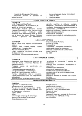 -   Estatuto da Criança e do Adolescente               -   Norma de Operação Básica – NOB/SUAS
- Legislação referente à profissão           do        -   Código de Ética
Assistente Social;                                     -   Estatuto do Idoso

                                    CARGO: ASSISTENTE TÉCNICO
ESPECIFICA
Lei de Responsabilidade Fiscal;                    conceito, requisitos e atributos; anulação,
Instrução Normativa STN nº 01 de 15/01/97          revogação e convalidação; discricionariedade e
Noções de Direito Administrativo;                  vinculação. Contratos administrativos: conceito e
Administração Pública: princípios básicos.         características. Lei nº 8.666/93.
Poderes administrativos: poder vinculado; poder    Gestão de Convênios e prestação de contas de
discricionário;    poder   hierárquico;    poder   verbas federais e estaduais;
disciplinar; poder regulamentar; poder de polícia; Celebração de convênios;
uso e abuso do poder. Serviços Públicos:           Analise e documentação de prestação de contas
conceito e princípios. Ato administrativo:

                                    CARGO: AUDITOR FISCAL
ESPECIFICA                                       Documentação de Auditoria;
Noções Gerais sobre Auditoria: Conceituação e    Parecer do Auditor;
objetivo;                                        Fraude e Erro;
Distinção entre Auditoria Interna, Auditoria     Auditoria dos Componentes Patrimoniais;
Independente e Pericia Contábil;                 Auditoria das Contas de Resultados;
Procedimentos de Auditoria;                      Princípios Fundamentais de Contabilidade;
Estudo e Avaliação do Sistema Contábil e de      Direito Tributário;
Controles Internos;                              Lei 4320
Aplicação dos Procedimentos de Auditorias;

                                  CARGO: CIRURGIÃO DENTISTA;
ESPECÍFICA
Diagnóstico bucal; Métodos de prevenção da             Terapêutica de emergência / urgência em
cárie da doença periodental. Técnicas de               odontologia.
anestesia intra-oral.                                  Cuidados com instrumental, equipamentos e
Princípios básicos do atendimento em                   superfícies.
odontopediatria.                                       Exame clínico e radiográfico.
Princípios gerais do preparo cavitário.                Atendimento ao paciente de risco.
Emergências médicas em odontologia;                    Conduta frente a acidentes de trabalho.
Medicação e antibioticoterapia sistêmica;              Políticas Públicas de Saúde e Saúde Pública
Técnicas radiográficas intra e extra-orais.            LEGISLAÇÃO
Efeitos biológicos dos raios X e interpretações        Legislação referente à profissão do Cirurgião
radiográficas;                                         Dentista;
Infecções bucais: terapêutica medicamentosa;           Código de Ética
                                 CARGO: ECONOMISTA DOMESTICO

ESPECÍFICA
Ergonomia no trabalho domestico                        Nutrição aplicada
Gerenciamento de projetos sociais                      Desenvolvimento infantil
Planejamento nas instituições publicas e ONG’s         Desenvolvimento sustentável
Programas Estaduais e Federais voltados para           Estatuto da Criança e do Adolescente
família ou grupos vulneráveis                          Estatuto do Idoso
Espaço familiar                                        LEGISLAÇÃO
Gênero                                                 Legislação referente à profissão do Economista
Administração em serviço de alimentação                Domestico (Lei nº 7387 de 21/10/85)
Administração em serviços de creches                   Código de Ética
Educação do consumidor


                                                  18
 