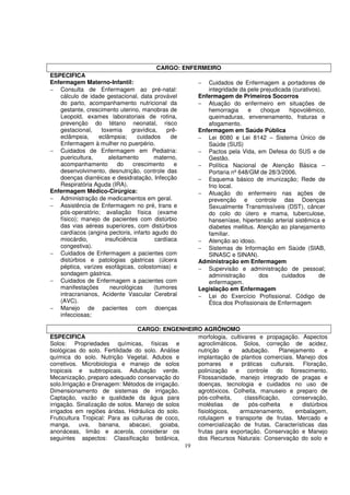 CARGO: ENFERMEIRO
ESPECIFICA
Enfermagem Materno-Infantil:                         − Cuidados de Enfermagem a portadores de
− Consulta de Enfermagem ao pré-natal:                  integridade da pele prejudicada (curativos).
   cálculo de idade gestacional, data provável       Enfermagem de Primeiros Socorros
   do parto, acompanhamento nutricional da           − Atuação do enfermeiro em situações de
   gestante, crescimento uterino, manobras de           hemorragia     e    choque     hipovolêmico,
   Leopold, exames laboratoriais de rotina,             queimaduras, envenenamento, fraturas e
   prevenção do tétano neonatal, risco                  afogamento.
   gestacional,    toxemia      gravídica,   prê-    Enfermagem em Saúde Pública
   eclâmpsia,     eclâmpsia;      cuidados     de    − Lei 8080 e Lei 8142 – Sistema Único de
   Enfermagem à mulher no puerpério.                    Saúde (SUS)
− Cuidados de Enfermagem em Pediatria:               − Pactos pela Vida, em Defesa do SUS e de
   puericultura,       aleitamento       materno,       Gestão.
   acompanhamento          do   crescimento     e    − Política Nacional de Atenção Básica –
   desenvolvimento, desnutrição, controle das           Portaria nº 648/GM de 28/3/2006.
   doenças diarréicas e desidratação, Infecção       − Esquema básico de imunização; Rede de
   Respiratória Aguda (IRA).                            frio local.
Enfermagem Médico-Cirúrgica:                         − Atuação do enfermeiro nas ações de
− Administração de medicamentos em geral.               prevenção e controle das Doenças
− Assistência de Enfermagem no pré, trans e             Sexualmente Transmissíveis (DST), câncer
   pós-operatório; avaliação física (exame              do colo do útero e mama, tuberculose,
   físico); manejo de pacientes com distúrbio           hanseníase, hipertensão arterial sistêmica e
   das vias aéreas superiores, com distúrbios           diabetes mellitus. Atenção ao planejamento
   cardíacos (angina pectoris, infarto agudo do         familiar.
   miocárdio,        insuficiência       cardíaca    − Atenção ao idoso.
   congestiva).                                      − Sistemas de Informação em Saúde (SIAB,
− Cuidados de Enfermagem a pacientes com                SINASC e SINAN).
   distúrbios e patologias gástricas (úlcera         Administração em Enfermagem
   péptica, varizes esofágicas, colostomias) e       − Supervisão e administração de pessoal;
   sondagem gástrica.                                   administração      dos      cuidados      de
− Cuidados de Enfermagem a pacientes com                enfermagem.
   manifestações       neurológicas      (tumores    Legislação em Enfermagem
   intracranianos, Acidente Vascular Cerebral        − Lei do Exercício Profissional. Código de
   (AVC).                                               Ética dos Profissionais de Enfermagem
− Manejo de pacientes com doenças
   infecciosas;

                                 CARGO: ENGENHEIRO AGRÔNOMO
ESPECIFICA                                          morfologia, cultivares e propagação. Aspectos
Solos: Propriedades químicas, físicas e             agroclimáticos. Solos, correção de acidez,
biológicas do solo. Fertilidade do solo. Análise    nutrição      e     adubação.      Planejamento     e
química do solo. Nutrição Vegetal. Adubos e         implantação de plantios comerciais. Manejo dos
corretivos. Microbiologia e manejo de solos         pomares e práticas culturais. Floração,
tropicais e subtropicais. Adubação verde.           polinização e controle do florescimento.
Mecanização, preparo adequado conservação do        Fitossanidade, manejo integrado de pragas e
solo.Irrigação e Drenagem: Métodos de irrigação.    doenças, tecnologia e cuidados no uso de
Dimensionamento de sistemas de irrigação.           agrotóxicos. Colheita, manuseio e preparo de
Captação, vazão e qualidade da água para            pós-colheita,        classificação,     conservação,
irrigação. Sinalização de solos. Manejo de solos    moléstias       de     pós-colheita    e   distúrbios
irrigados em regiões áridas. Hidráulica do solo.    fisiológicos,      armazenamento,        embalagem,
Fruticultura Tropical: Para as culturas de coco,    rotulagem e transporte de frutas. Mercado e
manga,      uva,    banana,   abacaxi,   goiaba,    comercialização de frutas. Características das
anonáceas, limão e acerola, considerar os           frutas para exportação. Conservação e Manejo
seguintes aspectos: Classificação botânica,         dos Recursos Naturais: Conservação do solo e
                                                 19
 