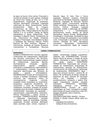 da água; da fauna e flora nativas. Prevenção e           Naturais: Água, Ar, Solo, Flora e Fauna,
controle da poluição no setor agrícola. Avaliação        Legislação Aplicável. Impactos Ambientais
de imóvel rural; Código de ética: Lei nº 5.194.          decorrentes de Atividades Antrópicas. Legislação
Cooperativismo. Organização de produtores.               Ambiental. Legislação de Recursos Hídricos.
Pecuária. Agronegócio (mercados). Legislação             Legislação agrária. Licenciamento ambiental.
relacionada às áreas. Sensoriamento remoto,              Gestão ambiental. Planejamento e gestão de
processamento        digital    de      imagens.         recursos     hídricos.   Avaliação       impactos
Conhecimento de sistema de informação                    ambientais. Análise e elaboração de EIA/RMA.
geográfica (SIG). Política Nacional de Recursos          Fotogrametria          e        fotointerpretação.
Hídricos e a Lei 9.433/97. Gestão de Bacias              Sensoriamento remoto. Manejo de Bacias
Hidrográficas e Águas Subterrâneas. Ciclo                hidrográficas. Manejo florestal. Biodegradação.
Hidrológico e Balanço Hídrico. Planejamento do           Climatologia e meteorologia. Qualidade de água
Uso, Instrumentos de Gestão Ambiental,                   e solos. Ecologia de populações e comunidades
Ecologia e Preservação. Usos Múltiplos da Água           rurais. Conservação e preservação de recursos
e Qualidade dos Recursos Hídricos. Política              naturais. Utilização de GPS. Agronegócio
Nacional de Meio Ambiente, Objetivos e                   (mercados).     Agroecologia.      Sensoriamento
Instrumentos. Avaliação de Impacto Ambiental,            remoto, processamento digital de imagens.
Licenciamento     e    Competência.     Recursos

                                         CARGO: FARMACEUTICO
ESPECIFICA
QUÍMICA FARMACÊUTICA: Conceito; aspectos             loções). Comprimidos; drágeas; supositórios;
fundamentais dos medicamentos; classificação         injetáveis; pós. EPIDEMIOLOGIA: Conceito;
dos fármacos; nomenclatura dos fármacos;             história natural da doença; a medida da saúde
associações medicamentosas; seleção estadual         coletiva; coeficientes e índices mais utilizados
de     medicamentos       essenciais.      Agentes   em        saúde       pública.      ASSISTÊNCIA
Quimioterápicos:        introdução;        agentes   FARMACÊUTICA: Organização dos serviços;
antiprotozoários;      agentes        antisépticos,  seleção de medicamentos; programação de
antifúngicos e antibacterianos; tuberculostáticos    medicamentos; aquisição de medicamentos;
e hansenostáticos (incluindo esquemas de             armazenamento de medicamentos; distribuição
tratamento determinados pelo Ministério da           de medicamentos. SANEAMENTO: Água –
Saúde);          agentes          antineoplásicos.   água para consumo humano – portaria 36, de
MICROBIOLOGIA; Grupos de microorganismos;            janeiro / 90, do Ministério da Saúde; estação de
nutrição e fisiologia microbianas; classificação     tratamento de água; doenças de veiculação
nutricional   dos    organismos;      cultivo    de  hídrica.    Lixo     hospitalar    –      produção,
microorganismos;        exigências       nutritivas; acondicionamento, transporte e destino final;
condições físicas necessárias ao crescimento;        esgoto (esgotamento          sanitário; soluções
temperatura; exigências atmosféricas; pH;            individuais).      PRODUTOS            NATURAIS:
crescimento e morte de microorganismos;              fitoterápicos;    farmácia      viva.      EXAMES
metabolismo microbiano; produção de energia;         LABORATORIAIS:          Sumário        de     urina;
compostos ricos de energia; oxidação biológica.      parasitológico de fezes; hemograma completo;
TOXICOLOGIA: Intoxicação por pesticidas –            determinação de grupos sangüíneos e fator RH;
organoclorados, organofosforados, carbonatos.        dosagem de glicose, uréia e creatinina.
Animais Peçonhentos – cobras, aranhas e              LEGISLAÇÃO
escorpiões. FARMACOTÉCNICA: Solubilidade             VIGILÂNCIA SANITÁRIA: ANVISA – Portaria
–     dispersões     (classificação);     soluções   SVS/MS nº 344/98; Portaria 395/94 sobre lixo
verdadeiras; regras de solubilidade. Soluções;       hospitalar.
suspensões; emulsão; aerossóis. Medicação            - Legislação Farmacêutica
tópica (pomada, pasta, cremes, ungüentos e           - Código de Ética farmacêutica.




                                                    20
 