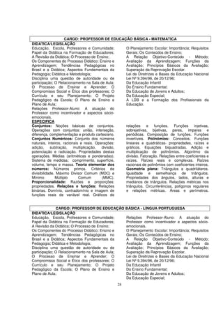 CARGO: PROFESSOR DE EDUCAÇÃO BÁSICA - MATEMATICA
DIDATICA/LEGISLAÇÃO
Educação, Escola, Professores e Comunidade;        O Planejamento Escolar: Importância; Requisitos
Papel da Didática na Formação de Educadores;       Gerais; Os Conteúdos de Ensino;
A Revisão da Didática; O Processo de Ensino;       A Relação Objetivo-Conteúdo - Método;
Os Componentes do Processo Didático: Ensino e      Avaliação da Aprendizagem; Funções da
Aprendizagem; Tendências Pedagógicas no            Avaliação; Princípios Básicos da Avaliação;
Brasil e a Didática; Aspectos Fundamentais da      Superação da Reprovação Escolar.
Pedagogia; Didática e Metodologia;                 Lei de Diretrizes e Bases da Educação Nacional
Disciplina uma questão de autoridade ou de         Lei Nº 9.394/96, de 20/12/96;
participação; O Relacionamento na Sala de Aula;    Da Educação Infantil
O Processo de Ensinar e Aprender; O                Do Ensino Fundamental;
Compromisso Social e Ético dos professores; O      Da Educação de Jovens e Adultos;
Currículo e seu Planejamento; O Projeto            Da Educação Especial;
Pedagógico da Escola; O Plano de Ensino e          A LDB e a Formação dos Profissionais da
Plano de Aula;                                     Educação.
Relações Professor-Aluno: A atuação do
Professor como incentivador e aspectos sócio-
emocionais.
ESPECIFICA
Conjuntos: Noções básicas de conjuntos.            relações     e   funções.    Funções    injetivas,
Operações com conjuntos: união, interseção,        sobrejetivas, bijetivas, pares, impares e
diferença, complementação e produto cartesiano.    periódicas. Composição de funções. Funções
Conjuntos Numéricos: Conjunto dos números          invertíveis. Polinômios: Conceitos. Funções
naturais, inteiros, racionais e reais. Operações:  lineares e quadráticas- propriedades, raízes e
adição,     subtração,    multiplicação,  divisão, gráficos. Equações biquadradas. Adição e
potenciação e radiciação. Propriedades destas      multiplicação de polinômios. Algoritmo da
operações. Médias (aritméticas e ponderadas).      divisão. Fatoração. Relações entre coeficientes e
Sistema de medidas; comprimento, superfície,       raízes. Raízes reais e complexas. Raízes
volume, tempo e massa. Teoria elementar dos        racionais de polinômios com coeficientes inteiros.
números: Números primos. Critérios de              Geometria plana: Triângulos e quadriláteros.
divisibilidade. Máximo Divisor Comum (MDC) e       Igualdade e semelhança de triângulos.
Mínimo         Múltiplo      Comum        (MMC).   Propriedades dos ângulos, lados, alturas e
Proporcionalidade: Razões e proporções:            medianos de triângulos. Relações métricas nos
propriedades. Relações e funções: Relações         triângulos. Circunferências, polígonos regulares
binárias. Domínio, contradomínio e imagem de       e relações métricas. Áreas e perímetros.
funções reais de variável real. Gráficos de


              CARGO: PROFESSOR DE EDUCAÇÃO BÁSICA - LÍNGUA PORTUGUESA
DIDATICA/LEGISLAÇÃO
Educação, Escola, Professores e Comunidade;     Relações Professor-Aluno: A atuação do
Papel da Didática na Formação de Educadores;    Professor como incentivador e aspectos sócio-
A Revisão da Didática; O Processo de Ensino;    emocionais.
Os Componentes do Processo Didático: Ensino e   O Planejamento Escolar: Importância; Requisitos
Aprendizagem; Tendências Pedagógicas no         Gerais; Os Conteúdos de Ensino;
Brasil e a Didática; Aspectos Fundamentais da   A Relação Objetivo-Conteúdo - Método;
Pedagogia; Didática e Metodologia;              Avaliação da Aprendizagem; Funções da
Disciplina uma questão de autoridade ou de      Avaliação; Princípios Básicos da Avaliação;
participação; O Relacionamento na Sala de Aula; Superação da Reprovação Escolar.
O Processo de Ensinar e Aprender; O             Lei de Diretrizes e Bases da Educação Nacional
Compromisso Social e Ético dos professores; O   Lei Nº 9.394/96, de 20/12/96;
Currículo e seu Planejamento; O Projeto         Da Educação Infantil
Pedagógico da Escola; O Plano de Ensino e       Do Ensino Fundamental;
Plano de Aula;                                  Da Educação de Jovens e Adultos;
                                                Da Educação Especial;
                                                28
 