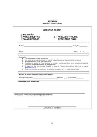 ANEXO IV
                                           MODELO DE RECURSO



                                           RECURSO SOBRE:

       ( ) INSCRIÇÃO
       ( ) PROVA OBJETIVA                                     ( ) PROVA DE TITULOS /
       ( ) EXAMES FISICOS                                         RESULTADO FINAL


      Nome: ___________________________________________________________ Inscrição: __________


      Cargo: _____________________________________________________________ Data:___/___/_____


      Orientações:
           1. Leia, atentamente o Edital do Concurso
           2. Use outras folhas deste formulário, em caso de espaço insuficiente. Não utilize folhas em branco.
           3. Assine e identifique-se em cada folha usada.
           4. Anulada uma questão de Prova Objetiva, os pontos a ela correspondente serão atribuídos a todos os
               candidatos, independentemente , de terem recorrido.
           5. O julgamento dos recursos será divulgado na sede da Prefeitura Municipal de Catarina e na pagina
               www.serap.com.br
           6. Encaminhe o recurso de acordo com as instruções contidas no item 5 e subitens deste Edital



      No caso de recurso interposto sobre a Prova Objetiva:

      Área de Conhecimento _________________________________ Alternativa _____ Nº da Questão__________


    Fundamentação do recurso




_________________________________________________________________
Fonte(s) que embasa(m) argumentação do candidato




                    ____________________________________________
                                           Assinatura do Candidato




                                                        30
 