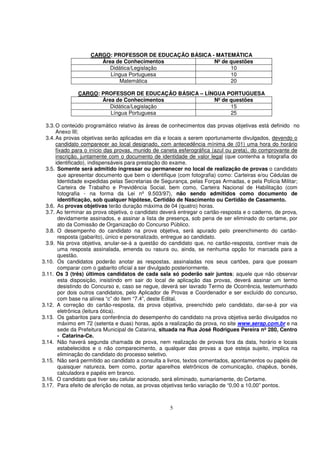 CARGO: PROFESSOR DE EDUCAÇÃO BÁSICA - MATEMÁTICA
                       Área de Conhecimentos             Nº de questões
                          Didática/Legislação                  10
                          Língua Portuguesa                    10
                             Matemática                        20

              CARGO: PROFESSOR DE EDUCAÇÃO BÁSICA – LÍNGUA PORTUGUESA
                     Área de Conhecimentos             Nº de questões
                        Didática/Legislação                  15
                        Língua Portuguesa                    25

  3.3. O conteúdo programático relativo às áreas de conhecimentos das provas objetivas está definido no
       Anexo III;
  3.4. As provas objetivas serão aplicadas em dia e locais a serem oportunamente divulgados, devendo o
       candidato comparecer ao local designado, com antecedência mínima de (01) uma hora do horário
       fixado para o início das provas, munido de caneta esferográfica (azul ou preta), do comprovante de
       inscrição, juntamente com o documento de identidade de valor legal (que contenha a fotografia do
       identificado), indispensáveis para prestação do exame.
  3.5. Somente será admitido ingressar ou permanecer no local de realização de provas o candidato
        que apresentar documento que bem o identifique (com fotografia) como: Carteiras e/ou Cédulas de
        Identidade expedidas pelas Secretarias de Segurança, pelas Forças Armadas, e pela Polícia Militar;
        Carteira de Trabalho e Previdência Social, bem como, Carteira Nacional de Habilitação (com
        fotografia - na forma da Lei nº 9.503/97), não sendo admitidos como documento de
        identificação, sob qualquer hipótese, Certidão de Nascimento ou Certidão de Casamento.
  3.6. As provas objetivas terão duração máxima de 04 (quatro) horas.
  3.7. Ao terminar as prova objetiva, o candidato deverá entregar o cartão-resposta e o caderno, de prova,
        devidamente assinados, e assinar a lista de presença, sob pena de ser eliminado do certame, por
        ato da Comissão de Organização do Concurso Público.
  3.8. O desempenho do candidato na prova objetiva, será apurado pelo preenchimento do cartão-
        resposta (gabarito), único e personalizado, entregue ao candidato.
  3.9. Na prova objetiva, anular-se-á a questão do candidato que, no cartão-resposta, contiver mais de
        uma resposta assinalada, emenda ou rasura ou, ainda, se nenhuma opção for marcada para a
        questão.
3.10. Os candidatos poderão anotar as respostas, assinaladas nos seus cartões, para que possam
        comparar com o gabarito oficial a ser divulgado posteriormente.
3.11. Os 3 (três) últimos candidatos de cada sala só poderão sair juntos; aquele que não observar
        esta disposição, insistindo em sair do local de aplicação das provas, deverá assinar um termo
        desistindo do Concurso e, caso se negue, deverá ser lavrado Termo de Ocorrência, testemunhado
        por dois outros candidatos, pelo Aplicador de Provas e Coordenador e ser excluído do concurso,
        com base na alínea “c” do item “7.4”, deste Edital.
3.12. A correção do cartão-resposta, da prova objetiva, preenchido pelo candidato, dar-se-á por via
        eletrônica (leitura ótica).
3.13. Os gabaritos para conferência do desempenho do candidato na prova objetiva serão divulgados no
        máximo em 72 (setenta e duas) horas, após a realização da prova, no site www.serap.com.br e na
        sede da Prefeitura Municipal de Catarina, situada na Rua José Rodrigues Pereira nº 280, Centro
        - Catarina-Ce.
3.14. Não haverá segunda chamada de prova, nem realização de provas fora da data, horário e locais
        estabelecidos e o não comparecimento, a qualquer das provas a que esteja sujeito, implica na
        eliminação do candidato do processo seletivo.
3.15. Não será permitido ao candidato a consulta a livros, textos comentados, apontamentos ou papéis de
        quaisquer natureza, bem como, portar aparelhos eletrônicos de comunicação, chapéus, bonés,
        calculadora e papéis em branco.
3.16. O candidato que tiver seu celular acionado, será eliminado, sumariamente, do Certame.
3.17. Para efeito de aferição de notas, as provas objetivas terão variação de “0,00 a 10,00” pontos.



                                                    5
 