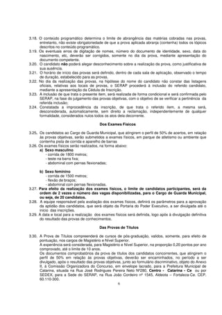 3.18. O conteúdo programático determina o limite de abrangência das matérias cobradas nas provas,
      entretanto, não existe obrigatoriedade de que a prova aplicada abranja (contenha) todos os tópicos
      descritos no conteúdo programático.
3.19. Os eventuais erros de digitação de nomes, número do documento de identidade, sexo, data do
      nascimento, etc, deverão ser corrigidos, somente no dia da prova, mediante apresentação do
      documento competente.
3.20. O candidato não poderá alegar desconhecimento sobre a realização da prova, como justificativa de
      sua ausência.
3.21. O horário de início das provas será definido, dentro de cada sala de aplicação, observado o tempo
      de duração, estabelecido para as provas.
3.22. No dia da realização das provas, na hipótese do nome do candidato não constar das listagens
      oficiais, relativas aos locais de provas, o SERAP procederá à inclusão do referido candidato,
      mediante a apresentação da Cédula de Inscrição.
3.23. A inclusão de que trata o presente item, será realizada de forma condicional e será confirmada pelo
      SERAP, na fase do julgamento das provas objetivas, com o objetivo de se verificar a pertinência da
      referida inclusão;
3.24. Constatada a improcedência da inscrição, de que trata o referido item, a mesma será,
      desconsiderada, automaticamente, sem direito a reclamação, independentemente de qualquer
      formalidade, considerados nulos todos os atos dela decorrente.

                                          Dos Exames Físicos

3.25. Os candidatos ao Cargo de Guarda Municipal, que atingirem o perfil de 50% de acertos, em relação
      às provas objetivas, serão submetidos a exames físicos, em parque de atletismo ou ambiente que
      contenha pista de corrida e aparelho de barras
3.26. Os exames físicos serão realizados, na forma abaixo:
      a) Sexo masculino
          - corrida de 1800 metros;
          - teste na barra fixa;
          - abdominal com pernas flexionadas;

      b) Sexo feminino
          - corrida de 1500 metros;
          - flexão de braços;
          - abdominal com pernas flexionadas.
3.27. Para efeito da realização dos exames físicos, o limite de candidatos participantes, será da
      ordem de 2 vezes o número das vagas disponibilizadas, para o Cargo de Guarda Municipal,
      ou seja, de 20 candidatos.
3.28. A equipe responsável pela avaliação dos exames físicos, definirá os parâmetros para a aprovação
      da aptidão dos candidatos, que será objeto da Portaria do Poder Executivo, a ser divulgada até o
      inicio das inscrições.
3.29. A data e local para a realização dos exames físicos será definida, logo após à divulgação definitiva
      do resultado das provas de conhecimentos.

                                          Das Provas de Títulos

3.30. A Prova de Títulos compreenderá de cursos de pós-graduação, validos, somente, para efeito de
      pontuação, nos cargos de Magistério e Nível Superior.
      A experiência será considerada, para Magistério e Nível Superior, na proporção 0,20 pontos por ano
      comprovado, até o limite de 10 anos.
      Os documentos comprobatórios da prova de títulos dos candidatos concorrentes, que atingirem o
      perfil de 50% em relação às provas objetivas, deverão ser encaminhados, no período a ser
      divulgado, após o resultado das provas objetivas, junto ao formulário discriminativo, objeto do Anexo
      II, à Comissão Organizadora do Concurso, em envelope lacrado, para a Prefeitura Municipal de
      Catarina, situada na Rua José Rodrigues Pereira Neto Nº280, Centro - Catarina - Ce ou por
      SEDEX, para a Sede do SERAP, na Rua João Cordeiro nº 1545, Aldeota – Fortaleza-Ce. CEP.
      60.110-300.
                                                     6
 