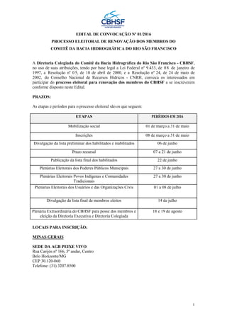 1
EDITAL DE CONVOCAÇÃO Nº 01/2016
PROCESSO ELEITORAL DE RENOVAÇÃO DOS MEMBROS DO
COMITÊ DA BACIA HIDROGRÁFICA DO RIO SÃO FRANCISCO
A Diretoria Colegiada do Comitê da Bacia Hidrográfica do Rio São Francisco - CBHSF,
no uso de suas atribuições, tendo por base legal a Lei Federal nº 9.433, de 08 de janeiro de
1997, a Resolução nº 05, de 10 de abril de 2000, e a Resolução nº 24, de 24 de maio de
2002, do Conselho Nacional de Recursos Hídricos - CNRH, convoca os interessados em
participar do processo eleitoral para renovação dos membros do CBHSF a se inscreverem
conforme disposto neste Edital.
PRAZOS:
As etapas e períodos para o processo eleitoral são os que seguem:
ETAPAS PERÍODOS EM 2016
Mobilização social 01 de março a 31 de maio
Inscrições 08 de março a 31 de maio
Divulgação da lista preliminar dos habilitados e inabilitados 06 de junho
Prazo recursal 07 a 21 de junho
Publicação da lista final dos habilitados 22 de junho
Plenárias Eleitorais dos Poderes Públicos Municipais 27 a 30 de junho
Plenárias Eleitorais Povos Indígenas e Comunidades
Tradicionais
27 a 30 de junho
Plenárias Eleitorais dos Usuários e das Organizações Civis 01 a 08 de julho
Divulgação da lista final de membros eleitos 14 de julho
Plenária Extraordinária do CBHSF para posse dos membros e
eleição da Diretoria Executiva e Diretoria Colegiada
18 e 19 de agosto
LOCAIS PARA INSCRIÇÃO:
MINAS GERAIS
SEDE DA AGB PEIXE VIVO
Rua Carijós nº 166, 5º andar, Centro
Belo Horizonte/MG
CEP 30.120-060
Telefone: (31) 3207.8500
 