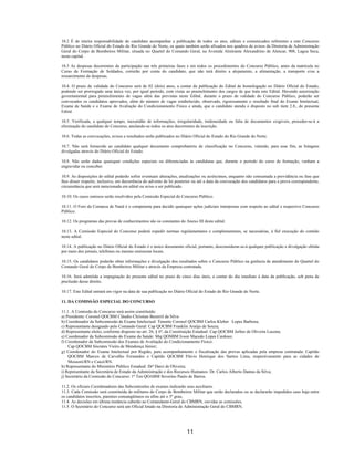11
10.2 É de inteira responsabilidade do candidato acompanhar a publicação de todos os atos, editais e comunicados referentes a este Concurso
Público no Diário Oficial do Estado do Rio Grande do Norte, os quais também serão afixados nos quadros de avisos da Diretoria de Administração
Geral do Corpo de Bombeiros Militar, situada no Quartel do Comando Geral, na Avenida Almirante Alexandrino de Alencar, 908, Lagoa Seca,
nesta capital.
10.3 As despesas decorrentes da participação nas três primeiras fases e em todos os procedimentos do Concurso Público, antes da matrícula no
Curso de Formação de Soldados, correrão por conta do candidato, que não terá direito a alojamento, a alimentação, a transporte e/ou a
ressarcimento de despesas.
10.4. O prazo de validade do Concurso será de 02 (dois) anos, a contar da publicação do Edital de homologação no Diário Oficial do Estado,
podendo ser prorrogado uma única vez, por igual período, com vistas ao preenchimento dos cargos de que trata este Edital. Havendo autorização
governamental para preenchimento de vagas além das previstas neste Edital, durante o prazo de validade do Concurso Público, poderão ser
convocados os candidatos aprovados, além do número de vagas estabelecido, observado, rigorosamente o resultado final do Exame Intelectual,
Exame de Saúde e o Exame de Avaliação do Condicionamento Físico e ainda, que o candidato atenda o disposto no sub item 2.8., do presente
Edital.
10.5. Verificada, a qualquer tempo, inexatidão de informações, irregularidade, inidoneidade ou falta de documentos exigíveis, proceder-se-á a
eliminação do candidato do Concurso, anulando-se todos os atos decorrentes da inscrição.
10.6. Todas as convocações, avisos e resultados serão publicados no Diário Oficial do Estado do Rio Grande do Norte.
10.7. Não será fornecido ao candidato qualquer documento comprobatório de classificação no Concurso, valendo, para esse fim, as listagens
divulgadas através do Diário Oficial do Estado.
10.8. Não serão dadas quaisquer condições especiais ou diferenciadas às candidatas que, durante o período do curso de formação, venham a
engravidar ou conceber.
10.9. As disposições do edital poderão sofrer eventuais alterações, atualizações ou acréscimos, enquanto não consumada a providência ou fase que
lhes disser respeito, inclusive, em decorrência do advento de lei posterior ou até a data da convocação dos candidatos para a prova correspondente,
circunstância que será mencionada em edital ou aviso a ser publicado.
10.10. Os casos omissos serão resolvidos pela Comissão Especial do Concurso Público.
10.11. O Foro da Comarca de Natal é o competente para decidir quaisquer ações judiciais interpostas com respeito ao edital e respectivo Concurso
Público.
10.12. Os programas das provas de conhecimentos são os constantes do Anexo III deste edital.
10.13. A Comissão Especial do Concurso poderá expedir normas regulamentares e complementares, se necessárias, à fiel execução do contido
neste edital.
10.14. A publicação no Diário Oficial do Estado é o único documento oficial, portanto, desconsiderar-se-á qualquer publicação e divulgação obtida
por meio dos jornais, telefones ou mesmo emissoras locais.
10.15. Os candidatos poderão obter informações e divulgação dos resultados sobre o Concurso Público na gerência de atendimento do Quartel do
Comando Geral do Corpo de Bombeiros Militar e através da Empresa contratada.
10.16. Será admitida a impugnação do presente edital no prazo de cinco dias úteis, a contar do dia imediato à data da publicação, sob pena de
preclusão desse direito.
10.17. Este Edital entrará em vigor na data de sua publicação no Diário Oficial do Estado do Rio Grande do Norte.
11. DA COMISSÃO ESPECIAL DO CONCURSO
11.1. A Comissão do Concurso será assim constituída:
a) Presidente: Coronel QOCBM Cláudio Christian Bezerril da Silva
b) Coordenador da Subcomissão de Exame Intelectual: Tenente Coronel QOCBM Carlos Kleber Lopes Barbosa;
c) Representante designado pelo Comando Geral: Cap QOCBM Franklin Araújo de Souza;
d) Representante eleito, conforme disposto no art. 26, § 6º, da Constituição Estadual: Cap QOCBM Jerbes de Oliveira Lucena;
e) Coordenador da Subcomissão do Exame da Saúde: Maj QOSBM Ivson Macedo Lopes Cardoso;
f) Coordenador da Subcomissão dos Exames de Avaliação do Condicionamento Físico:
Cap QOCBM Sócrates Vieira de Mendonça Júnior;
g) Coordenador do Exame Intelectual por Região, para acompanhamento e fiscalização das provas aplicadas pela empresa contratada: Capitão
QOCBM Marcos de Carvalho Fernandes e Capitão QOCBM Flávio Henrique dos Santos Lima, respectivamente para as cidades de
Mossoró/RN e Caicó/RN.
h) Representante do Ministério Público Estadual: Drª Darci de Oliveira;
i) Representante da Secretária de Estado da Administração e dos Recursos Humanos: Dr. Carlos Alberto Dantas da Silva;
j) Secretário da Comissão do Concurso: 1º Ten QOABM Severino Paulo de Barros.
11.2. Os oficiais Coordenadores das Subcomissões de exames indicarão seus auxiliares.
11.3. Cada Comissão será constituída de militares do Corpo de Bombeiros Militar que serão declarados ou se declararão impedidos caso haja entre
os candidatos inscritos, parentes consangüíneos ou afins até o 3º grau.
11.4. As decisões em última instância caberão ao Comandante-Geral do CBMRN, ouvidas as comissões.
11.5. O Secretário do Concurso será um Oficial lotado na Diretoria de Administração Geral do CBMRN.
 