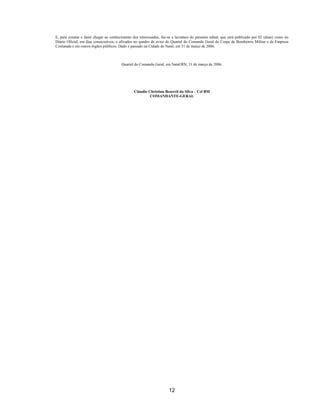 12
E, para constar e fazer chegar ao conhecimento dos interessados, faz-se a lavratura do presente edital, que será publicado por 02 (duas) vezes no
Diário Oficial, em dias consecutivos, e afixados no quadro de aviso do Quartel do Comando Geral do Corpo de Bombeiros Militar e da Empresa
Contatada e em outros órgãos públicos. Dado e passado na Cidade de Natal, em 31 de março de 2006.
Quartel do Comando Geral, em Natal/RN, 31 de março de 2006.
Cláudio Christian Bezerril da Silva – Cel BM
COMANDANTE-GERAL
 