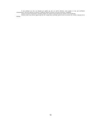 14
É uma profissão que deve ser almejada por aqueles que têm um espírito altruístico muito grande, ou seja, que sacrifiquem
voluntariamente o que há de egoístico nos desejos e tendências naturais do homem, com amor ao próximo e abnegação.
Sujeitos aos rigores da hierarquia e disciplina militares são regidos por leis especiais que somente a eles são aplicadas.
Devido a todos esses fatores, aqueles que não têm vocação para a profissão, jamais devem se aventurar tão somente à procura de um
emprego.
 