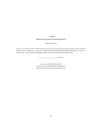 17
ANEXO IV
MODELO DE DECLARAÇÃO DE SERVIDOR PÚBLICO
D E C L A R A Ç Ã O
Declaro para os devidos fins, junto a Comissão Especial do Concurso Público para provimento de vagas no Quadro de Oficiais Combatentes
Bombeiro Militar (QOCBM), que o funcionário XXXXXXXXXXXXXXXXXXXXXXXXXXXXXXXXXXXXXXXXXX, Matrícula nº
XXXXXXXXX, é lotado XXXXXXXXXXXXXXXXXXXXXX, na função de XXXXXXXXXXXXXXXXXXXXXXX.
____________________________, de (mês) de 2006.
Assinatura: XXXXXXXXXXXXXXXXXXX
Nome Legível: XXXXXXXXXXXXXXXXXXXXXXXXX
Matrícula do Chefe ou Responsável: XXXXXXXXXXXXXX
 