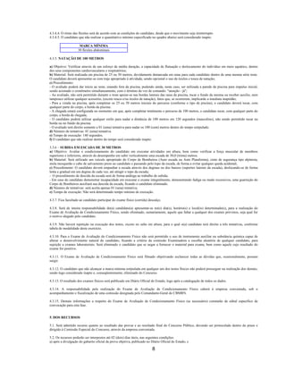 8
4.3.4.4. O ritmo das flexões será de acordo com as condições do candidato, desde que o movimento seja ininterrupto.
4.3.4.5. O candidato que não realizar o quantitativo mínimo especificado no quadro abaixo será considerado inapto:
MARCA MÍNIMA
30 flexões abdominais
4.3.5. NATAÇÃO DE 100 METROS
a) Objetivo: Verificar através de um esforço de média duração, a capacidade de flutuação e deslocamento do indivíduo em meio aquático, dentro
dos seus componentes cardiovasculares e respiratórios;
b) Material: Será realizada em piscina de 25 ou 50 metros, devidamente demarcada em raias para cada candidato dentro de uma mesma série teste.
O candidato deverá apresentar-se com traje apropriado à atividade, sendo opcional o uso de óculos e touca de natação;
c) Procedimento:
- O avaliado poderá dar início ao teste, estando fora da piscina, podendo ainda, neste caso, ser utilizada a parede da piscina para impulso inicial,
sendo acionado o cronômetro simultaneamente, com o término da voz de comando: "atenção - já";
- Ao avaliado, não será permitido durante o teste apoiar-se nas bordas laterais das raias da piscina, tocar o fundo da mesma ou receber auxílio, nem
tampouco utilizar qualquer acessório, (exceto touca e/ou óculos de natação), fatos que, se ocorrerem, implicarão a imediata inaptidão;
- Para a virada na piscina, após completar os 25 ou 50 metros iniciais do percurso (conforme o tipo de piscina), o candidato deverá tocar, com
qualquer parte do corpo, a borda da piscina;
- A chegada estará configurada no momento em que, após completar totalmente o percurso de 100 metros, o candidato tocar, com qualquer parte do
corpo, a borda de chegada;
- O candidato poderá utilizar qualquer estilo para nadar a distância de 100 metros em 120 segundos (masculino), não sendo permitido tocar na
borda ou no fundo da piscina.
- O avaliado terá direito somente a 01 (uma) tentativa para nadar os 100 (cem) metros dentro do tempo estipulado.
d) Número de tentativas: 01 (uma) tentativa.
e) Tempo de execução: 140 segundos.
f) O candidato que não realizar dentro do tempo será considerado inapto:
3.3.6 – SUBIDA EM ESCADA DE 30 METROS
a) Objetivo: Avaliar o condicionamento do candidato em executar atividades em altura, bem como verificar a força muscular de membros
superiores e inferiores, através do desempenho em subir verticalmente uma escada de 30,0 (trinta) metros.
b) Material: Será utilizado um veículo apropriado do Corpo de Bombeiros (Auto escada ou Auto Plataforma), cinto de segurança tipo alpinista,
mola mosquetão e cabo de salvamento preso ao candidato e passando pelo topo da escada, de forma a evitar qualquer queda acidental;
c) Procedimento: O candidato deverá empunhar a escada através dos degraus ou dos banzos (suportes laterais da escada), deslocando-se de forma
lenta e gradual em um degrau de cada vez, até atingir o topo da escada;
- O procedimento de descida da escada será de forma análoga ao trabalho de subida;
- Em caso do candidato demonstrar incapacidade em executar o exame integralmente, demonstrando fadiga ou medo excessivos, uma guarnição do
Corpo de Bombeiros auxiliará sua descida da escada, ficando o candidato eliminado.
d) Número de tentativas: será aceita apenas 01 (uma) tentativa;
e) Tempo de execução: Não será determinado tempo mínimo de execução.
4.3.7. Fica facultado ao candidato participar do exame físico (corrida) descalço.
4.3.8. Será de inteira responsabilidade do(a) candidato(a) apresentar-se no(s) dia(s), horário(s) e local(is) determinado(s), para a realização do
Exame de Avaliação de Condicionamento Físico, sendo eliminado, sumariamente, aquele que faltar a qualquer dos exames previstos, seja qual for
o motivo alegado pelo candidato.
4.3.9. Não haverá repetição na execução dos testes, exceto no salto em altura, para o qual o(a) candidato terá direito a três tentativas, conforme
tabela de modalidade deste exercício.
4.3.10. Para o Exame de Avaliação do Condicionamento Físico não será permitido o uso de instrumento auxiliar ou substância química capaz de
alterar o desenvolvimento natural do candidato, ficando a critério da comissão Examinadora a escolha aleatória de qualquer candidato, para
sujeição a exames laboratoriais. Será eliminado o candidato que se negar a fornecer o material para exame, bem como aquele cujo resultado do
exame for positivo.
4.3.11. O Exame de Avaliação de Condicionamento Físico será filmado objetivando esclarecer todas as dúvidas que, ocasionalmente, possam
surgir.
4.3.12. O candidato que não alcançar a marca mínima estipulada em qualquer um dos testes físicos não poderá prosseguir na realização dos demais,
sendo logo considerado inapto e, conseqüentemente, eliminado do Concurso.
4.3.13. O resultado dos exames físicos será publicado em Diário Oficial do Estado, logo após a catalogação de todos os dados.
4.3.14. A responsabilidade pela realização do Exame de Avaliação de Condicionamento Físico caberá à empresa conveniada, sob o
acompanhamento e fiscalização de uma comissão designada pelo Comandante-Geral do CBMRN.
4.3.15. Demais informações a respeito do Exame de Avaliação de Condicionamento Físico (se necessário) constarão de edital específico de
convocação para esta fase.
5. DOS RECURSOS
5.1. Será admitido recurso quanto ao resultado das provas e ao resultado final do Concurso Público, devendo ser protocolado dentro do prazo e
dirigido à Comissão Especial do Concurso, através da empresa conveniada.
5.2. Os recursos poderão ser interpostos até 02 (dois) dias úteis, nas seguintes condições:
a) após a divulgação do gabarito oficial da prova objetiva, publicado no Diário Oficial do Estado; e
 