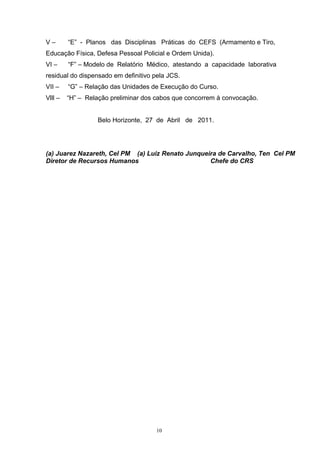 V–       “E” - Planos das Disciplinas Práticas do CEFS (Armamento e Tiro,
Educação Física, Defesa Pessoal Policial e Ordem Unida).
VI –     “F” – Modelo de Relatório Médico, atestando a capacidade laborativa
residual do dispensado em definitivo pela JCS.
VII –    “G” – Relação das Unidades de Execução do Curso.
Vlll –   “H” – Relação preliminar dos cabos que concorrem à convocação.


                  Belo Horizonte, 27 de Abril de 2011.




(a) Juarez Nazareth, Cel PM (a) Luiz Renato Junqueira de Carvalho, Ten Cel PM
Diretor de Recursos Humanos                        Chefe do CRS




                                      10
 