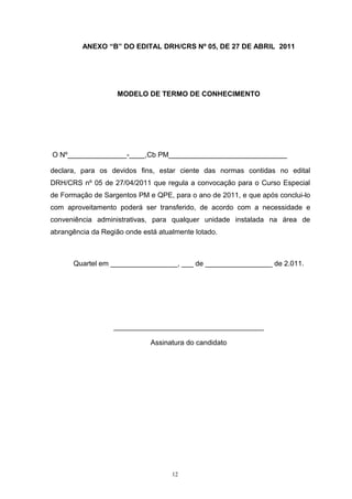 ANEXO “B” DO EDITAL DRH/CRS Nº 05, DE 27 DE ABRIL 2011




                    MODELO DE TERMO DE CONHECIMENTO




O Nº_______________-____,Cb PM______________________________

declara, para os devidos fins, estar ciente das normas contidas no edital
DRH/CRS nº 05 de 27/04/2011 que regula a convocação para o Curso Especial
de Formação de Sargentos PM e QPE, para o ano de 2011, e que após conclui-lo
com aproveitamento poderá ser transferido, de acordo com a necessidade e
conveniência administrativas, para qualquer unidade instalada na área de
abrangência da Região onde está atualmente lotado.



      Quartel em _________________, ___ de _________________ de 2.011.




                  ______________________________________

                              Assinatura do candidato




                                    12
 