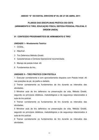 ANEXO “E” DO EDITAL DRH/CRS Nº 05, DE 27 DE ABRIL 2011


                 PLANOS DAS DISCIPLINAS PRÁTICA DO CEFS
(ARMAMENTO E TIRO, EDUCAÇÃO FÍSICA, DEFESA PESSOAL POLICIAL E
                                 ORDEM UNIDA)


01 CONTEÚDO PROGRAMÁTICO DE ARMAMENTO E TIRO


UNIDADE I – Nivelamento Teórico
1 CCEAL.

2 PBUFAF.

3 Tiro Defensivo Método Giraldi.
4 Características e Conduta Operacional recomendada.

5 Manejo da pistola Imbel .40.

6 Fundamentos do tiro.


UNIDADE II – TIRO PRÁTICO COM PISTOLA
1 Executar corretamente e com aproveitamento disparos com Pistola Imbel .40
nas posições de pé, de joelho e deitado.
2 Treinar corretamente os fundamentos de tiro durante os intervalos das
atividades.
3 Ministrar aula de tiro defensivo na preservação da vida, Método Giraldi,
segundo os princípios didáticos, metodológicos e de segurança relacionados à
aula de tiro policial.
4 Treinar corretamente os fundamentos de tiro durante os intervalos das
atividades.
5 Ministrar aula de tiro defensivo na preservação da vida, Método Giraldi,
segundo os princípios didáticos, metodológicos e de segurança relacionados à
aula de tiro policial.
6 Treinar corretamente os fundamentos de tiro durante os intervalos das
atividades.




                                      15
 