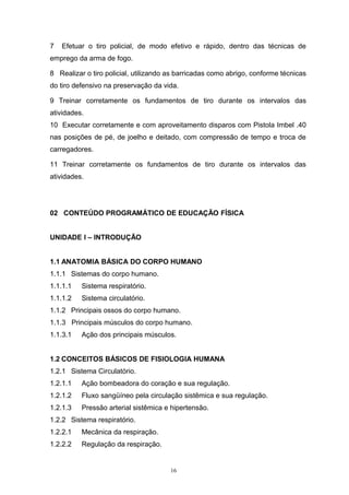 7   Efetuar o tiro policial, de modo efetivo e rápido, dentro das técnicas de
emprego da arma de fogo.

8 Realizar o tiro policial, utilizando as barricadas como abrigo, conforme técnicas
do tiro defensivo na preservação da vida.

9 Treinar corretamente os fundamentos de tiro durante os intervalos das
atividades.
10 Executar corretamente e com aproveitamento disparos com Pistola Imbel .40
nas posições de pé, de joelho e deitado, com compressão de tempo e troca de
carregadores.

11 Treinar corretamente os fundamentos de tiro durante os intervalos das
atividades.




02 CONTEÚDO PROGRAMÁTICO DE EDUCAÇÃO FÍSICA


UNIDADE I – INTRODUÇÃO


1.1 ANATOMIA BÁSICA DO CORPO HUMANO
1.1.1 Sistemas do corpo humano.
1.1.1.1   Sistema respiratório.
1.1.1.2   Sistema circulatório.
1.1.2 Principais ossos do corpo humano.
1.1.3 Principais músculos do corpo humano.
1.1.3.1   Ação dos principais músculos.


1.2 CONCEITOS BÁSICOS DE FISIOLOGIA HUMANA
1.2.1 Sistema Circulatório.
1.2.1.1   Ação bombeadora do coração e sua regulação.
1.2.1.2   Fluxo sangüíneo pela circulação sistêmica e sua regulação.
1.2.1.3   Pressão arterial sistêmica e hipertensão.
1.2.2 Sistema respiratório.
1.2.2.1   Mecânica da respiração.
1.2.2.2   Regulação da respiração.


                                       16
 