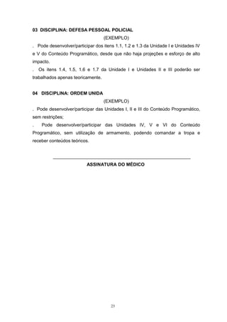 03 DISCIPLINA: DEFESA PESSOAL POLICIAL
                                   (EXEMPLO)
. Pode desenvolver/participar dos itens 1.1, 1.2 e 1.3 da Unidade I e Unidades IV
e V do Conteúdo Programático, desde que não haja projeções e esforço de alto
impacto.
.   Os itens 1.4, 1.5, 1.6 e 1.7 da Unidade I e Unidades II e III poderão ser
trabalhados apenas teoricamente.


04 DISCIPLINA: ORDEM UNIDA
                                   (EXEMPLO)
. Pode desenvolver/participar das Unidades I, II e III do Conteúdo Programático,
sem restrições;
.    Pode desenvolver/participar das Unidades IV, V e VI do Conteúdo
Programático, sem utilização de armamento, podendo comandar a tropa e
receber conteúdos teóricos.


           ______________________________________________________
                          ASSINATURA DO MÉDICO




                                      23
 