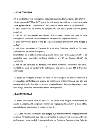 3 DOS REQUISITOS


3.1 O candidato deverá satisfazer os seguintes requisitos básicos para o CEFS/2011:
a) ser cabo do QPPM ou QPE que tenha, até a data da matrícula prevista para o dia
18 de agosto de 2011, no mínimo 10 (dez) anos de efetivo exercício na graduação;
b) estar classificado, no mínimo, no conceito "B", com até 24 (vinte e quatro) pontos
negativos;
c) não ter sido sancionado, nos últimos vinte e quatro meses, por mais de uma
transgressão disciplinar de natureza grave transitada em julgado ou ativada;
d) estar aprovado na prova escrita do TPB, na avaliação prática com arma de fogo e
no TAF;
e) não estar submetido a Processo Administrativo Disciplinar (PAD) ou Processo
Administrativo de Exoneração (PAE);
f) satisfazer, até a data da matrícula, prevista para o dia 18 de agosto de 2011, as
condições para promoção, conforme dispõe o art. 9º do Decreto 44.557, de
28/06/2007;
g) não ter sido reprovado ou desistido, sem motivo justificado, nos últimos dois anos,
de CEFS no qual foi regularmente matriculado, nos termos do art. 214 § 4º da Lei
5.301/1969.


3.2 Todas as condições previstas no item 3.1 serão exigidas na data da matrícula e
averiguadas e conferidas pela unidade do militar que o encaminhar para este ato, sob
pena de eliminação do militar convocado e preenchimento da vaga pelo próximo cabo
mais antigo, conforme a ordem sequencial de antiguidade.


4 DA CONVOCAÇÃO


4.1 Serão convocados para o CEFS/2011 os cabos mais antigos, independente do
quadro e categoria, até completar o número de vagas previsto no item 1.2 deste edital,
que satisfaçam os requisitos previstos no item 3.1.


4.2 O Cabo PM/QPE candidato à convocação, cujo nome constar na relação preliminar
do anexo “H” deste edital, que não desejar realizar o curso, deverá requerer ao Diretor
de Recursos Humanos (DRH) sua desistência, via Centro de Recrutamento e Seleção


                                       3
 