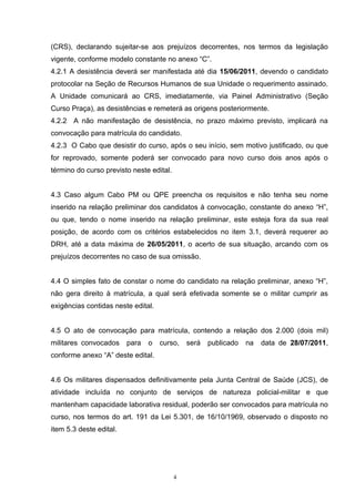 (CRS), declarando sujeitar-se aos prejuízos decorrentes, nos termos da legislação
vigente, conforme modelo constante no anexo “C”.
4.2.1 A desistência deverá ser manifestada até dia 15/06/2011, devendo o candidato
protocolar na Seção de Recursos Humanos de sua Unidade o requerimento assinado.
A Unidade comunicará ao CRS, imediatamente, via Painel Administrativo (Seção
Curso Praça), as desistências e remeterá as origens posteriormente.
4.2.2 A não manifestação de desistência, no prazo máximo previsto, implicará na
convocação para matrícula do candidato.
4.2.3 O Cabo que desistir do curso, após o seu início, sem motivo justificado, ou que
for reprovado, somente poderá ser convocado para novo curso dois anos após o
término do curso previsto neste edital.


4.3 Caso algum Cabo PM ou QPE preencha os requisitos e não tenha seu nome
inserido na relação preliminar dos candidatos à convocação, constante do anexo “H”,
ou que, tendo o nome inserido na relação preliminar, este esteja fora da sua real
posição, de acordo com os critérios estabelecidos no item 3.1, deverá requerer ao
DRH, até a data máxima de 26/05/2011, o acerto de sua situação, arcando com os
prejuízos decorrentes no caso de sua omissão.


4.4 O simples fato de constar o nome do candidato na relação preliminar, anexo “H”,
não gera direito à matrícula, a qual será efetivada somente se o militar cumprir as
exigências contidas neste edital.


4.5 O ato de convocação para matrícula, contendo a relação dos 2.000 (dois mil)
militares convocados     para   o   curso,    será   publicado   na   data de 28/07/2011,
conforme anexo “A” deste edital.


4.6 Os militares dispensados definitivamente pela Junta Central de Saúde (JCS), de
atividade incluída no conjunto de serviços de natureza policial-militar e que
mantenham capacidade laborativa residual, poderão ser convocados para matrícula no
curso, nos termos do art. 191 da Lei 5.301, de 16/10/1969, observado o disposto no
item 5.3 deste edital.




                                          4
 
