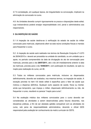 4.7 A constatação, em qualquer época, de irregularidade na convocação, implicará na
eliminação do convocado no curso.


4.8 As Unidades deverão cumprir rigorosamente os prazos e disposições deste edital,
cuja inobservância poderá ensejar responsabilidade civil, penal e administrativa aos
responsáveis.


5 DA INSPEÇÃO DE SAÚDE


5.1 A inspeção de saúde destina-se à verificação do estado de saúde do militar
convocado para matrícula, objetivando aferir se este reúne condições físicas e mentais
para freqüentar o curso.


5.2 A inspeção de saúde será realizada nos termos da Resolução Conjunta nº 4.073
de 26/04/2010 e deverá ser procedida na unidade do candidato, ou em unidade que a
apoie, no período compreendido da data de divulgação do ato de convocação para
matrícula, prevista para o dia 28/07/2011, até o dia útil imediatamente anterior à data
da matrícula, prevista para o dia 18/08/2011, com publicação do resultado, se apto ou
inapto para realização do curso, em BI.


5.3 Todos os militares convocados para matrícula, inclusive os dispensados
definitivamente, deverão ser avaliados, nos mesmos termos, na inspeção de saúde. A
exceção prevista no item 4.6 deste edital é específica para o fator de saúde que
motivou a dispensa definitiva. Qualquer outro aspecto de saúde, física ou mental,
ainda que temporário, que impeça o militar, dispensado definitivamente ou não, de
frequentar o curso, resultará no parecer “inapto para curso”.


5.4 Na avaliação médica dos militares convocados para o curso deverão ser
consideradas as atividades a serem desenvolvidas pelos futuros discentes, nas
disciplinas práticas, a fim de ser atestada aptidão compatível com as atividades do
curso, sob pena de responsabilidade administrativa, devendo o oficial QOS
responsável pela avaliação ter conhecimento da matriz curricular do CEFS.




                                       5
 