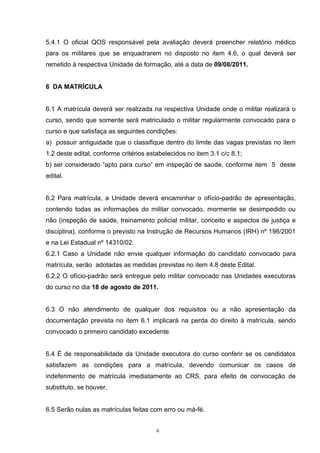 5.4.1 O oficial QOS responsável pela avaliação deverá preencher relatório médico
para os militares que se enquadrarem no disposto no item 4.6, o qual deverá ser
remetido à respectiva Unidade de formação, até a data de 09/08/2011.


6 DA MATRÍCULA


6.1 A matrícula deverá ser realizada na respectiva Unidade onde o militar realizará o
curso, sendo que somente será matriculado o militar regularmente convocado para o
curso e que satisfaça as seguintes condições:
a) possuir antiguidade que o classifique dentro do limite das vagas previstas no item
1.2 deste edital, conforme critérios estabelecidos no item 3.1 c/c 8.1;
b) ser considerado “apto para curso” em inspeção de saúde, conforme item 5 deste
edital.


6.2 Para matrícula, a Unidade deverá encaminhar o ofício-padrão de apresentação,
contendo todas as informações do militar convocado, mormente se desimpedido ou
não (inspeção de saúde, treinamento policial militar, conceito e aspectos de justiça e
disciplina), conforme o previsto na Instrução de Recursos Humanos (IRH) nº 198/2001
e na Lei Estadual nº 14310/02.
6.2.1 Caso a Unidade não envie qualquer informação do candidato convocado para
matrícula, serão adotadas as medidas previstas no item 4.8 deste Edital.
6.2.2 O ofício-padrão será entregue pelo militar convocado nas Unidades executoras
do curso no dia 18 de agosto de 2011.


6.3 O não atendimento de qualquer dos requisitos ou a não apresentação da
documentação prevista no item 6.1 implicará na perda do direito à matrícula, sendo
convocado o primeiro candidato excedente.


6.4 É de responsabilidade da Unidade executora do curso conferir se os candidatos
satisfazem as condições para a matrícula, devendo comunicar os casos de
indeferimento de matrícula imediatamente ao CRS, para efeito de convocação de
substituto, se houver.


6.5 Serão nulas as matrículas feitas com erro ou má-fé.


                                        6
 