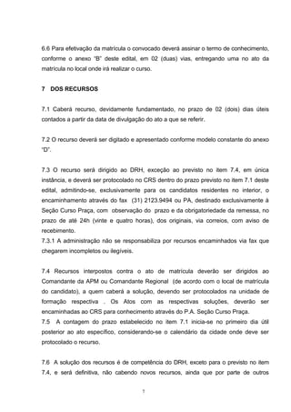 6.6 Para efetivação da matrícula o convocado deverá assinar o termo de conhecimento,
conforme o anexo “B” deste edital, em 02 (duas) vias, entregando uma no ato da
matrícula no local onde irá realizar o curso.


7 DOS RECURSOS


7.1 Caberá recurso, devidamente fundamentado, no prazo de 02 (dois) dias úteis
contados a partir da data de divulgação do ato a que se referir.


7.2 O recurso deverá ser digitado e apresentado conforme modelo constante do anexo
“D”.


7.3 O recurso será dirigido ao DRH, exceção ao previsto no item 7.4, em única
instância, e deverá ser protocolado no CRS dentro do prazo previsto no item 7.1 deste
edital, admitindo-se, exclusivamente para os candidatos residentes no interior, o
encaminhamento através do fax (31) 2123.9494 ou PA, destinado exclusivamente à
Seção Curso Praça, com observação do prazo e da obrigatoriedade da remessa, no
prazo de até 24h (vinte e quatro horas), dos originais, via correios, com aviso de
recebimento.
7.3.1 A administração não se responsabiliza por recursos encaminhados via fax que
chegarem incompletos ou ilegíveis.


7.4 Recursos interpostos contra o ato de matrícula deverão ser dirigidos ao
Comandante da APM ou Comandante Regional (de acordo com o local de matrícula
do candidato), a quem caberá a solução, devendo ser protocolados na unidade de
formação respectiva . Os Atos com as respectivas soluções, deverão ser
encaminhadas ao CRS para conhecimento através do P.A. Seção Curso Praça.
7.5    A contagem do prazo estabelecido no item 7.1 inicia-se no primeiro dia útil
posterior ao ato específico, considerando-se o calendário da cidade onde deve ser
protocolado o recurso.


7.6 A solução dos recursos é de competência do DRH, exceto para o previsto no item
7.4, e será definitiva, não cabendo novos recursos, ainda que por parte de outros


                                         7
 