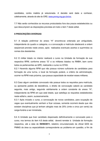 candidatos, contra matéria já solucionada. A decisão será dada a conhecer,
coletivamente, através do site do CRS, www.pmmg.mg.gov.br/crs.


7.7 Não serão conhecidos os recursos protocolados fora dos prazos estabelecidos ou
que descumpram as disposições previstas em todo o item 7 deste edital.


8 PRESCRIÇÕES DIVERSAS


8.1 A relação preliminar do anexo “H” encontra-se ordenada por antiguidade,
independente do quadro e categoria, e a convocação e matrícula obedecerá a ordem
seqüencial prevista neste anexo, após realizados eventuais acertos e suprimidos os
nomes dos desistentes.


8.2 O militar lotado no interior realizará o curso na Unidade de formação de sua
respectiva RPM, conforme anexo “G” e os militares lotados na RMBH, bem como
todos os pertencentes ao QPE, realizarão o curso no CFAS.
8.2.1 Havendo alguma RPM que não possua número suficiente de candidatos para
formação de uma turma, o local de formação poderá, a critério da administração,
ocorrer na RPM mais próxima, que possua capacidade de receber esses militares.


8.3 Caso algum candidato convocado não possua todos os requisitos para matrícula,
ou apresente pedido de desistência, o direito de convocação caberá ao candidato
seguinte, mais antigo, seguindo estritamente a ordem constante do anexo “H”,
independente da RPM em que está lotado, que satisfaça os requisitos estabelecidos
neste edital e, assim, sucessivamente.
8.3.1 Após iniciado o curso, a convocação de novos candidatos, para ocupação de
vagas que eventualmente venham a ficar ociosas, somente ocorrerá desde que não
existam disciplinas que já tenham atingido mais de 25% (vinte e cinco por cento) da
carga-horária a ser ministrada.


8.4 A Unidade que tiver candidato dispensado definitivamente e convocado para o
curso, nos termos do item 4.6 deste edital, deverá remeter à Unidade de formação
respectiva, até a data de 09/08/2011, relatório circunstanciado de oficial QOS da
PMMG da área ou especialidade correspondente ao problema em questão, a fim de


                                         8
 