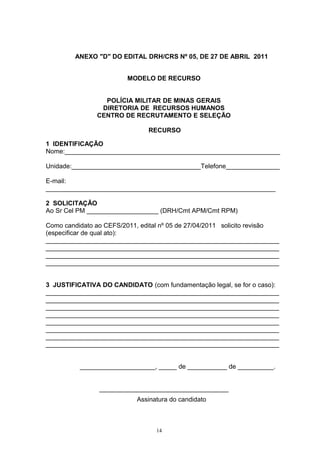 ANEXO "D" DO EDITAL DRH/CRS Nº 05, DE 27 DE ABRIL 2011


                         MODELO DE RECURSO


                 POLÍCIA MILITAR DE MINAS GERAIS
                DIRETORIA DE RECURSOS HUMANOS
               CENTRO DE RECRUTAMENTO E SELEÇÃO

                               RECURSO

1 IDENTIFICAÇÃO
Nome:____________________________________________________________

Unidade:____________________________________Telefone_______________

E-mail:
________________________________________________________________

2 SOLICITAÇÃO
Ao Sr Cel PM ____________________ (DRH/Cmt APM/Cmt RPM)

Como candidato ao CEFS/2011, edital nº 05 de 27/04/2011 solicito revisão
(especificar de qual ato):
_________________________________________________________________
_________________________________________________________________
_________________________________________________________________
_________________________________________________________________


3 JUSTIFICATIVA DO CANDIDATO (com fundamentação legal, se for o caso):
_________________________________________________________________
_________________________________________________________________
_________________________________________________________________
_________________________________________________________________
_________________________________________________________________
_________________________________________________________________
_________________________________________________________________
_________________________________________________________________


          _____________________, _____ de ___________ de __________.


                ____________________________________
                            Assinatura do candidato



                                  14
 