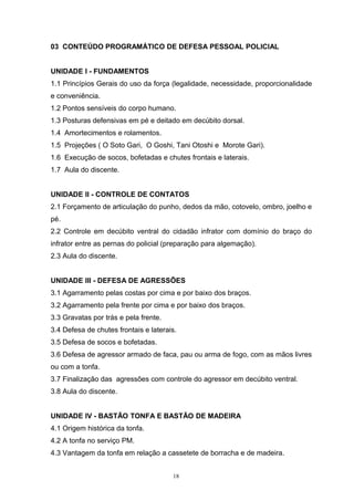 03 CONTEÚDO PROGRAMÁTICO DE DEFESA PESSOAL POLICIAL


UNIDADE I - FUNDAMENTOS
1.1 Princípios Gerais do uso da força (legalidade, necessidade, proporcionalidade
e conveniência.
1.2 Pontos sensíveis do corpo humano.
1.3 Posturas defensivas em pé e deitado em decúbito dorsal.
1.4 Amortecimentos e rolamentos.
1.5 Projeções ( O Soto Gari, O Goshi, Tani Otoshi e Morote Gari).
1.6 Execução de socos, bofetadas e chutes frontais e laterais.
1.7 Aula do discente.


UNIDADE II - CONTROLE DE CONTATOS
2.1 Forçamento de articulação do punho, dedos da mão, cotovelo, ombro, joelho e
pé.
2.2 Controle em decúbito ventral do cidadão infrator com domínio do braço do
infrator entre as pernas do policial (preparação para algemação).
2.3 Aula do discente.


UNIDADE III - DEFESA DE AGRESSÕES
3.1 Agarramento pelas costas por cima e por baixo dos braços.
3.2 Agarramento pela frente por cima e por baixo dos braços.
3.3 Gravatas por trás e pela frente.
3.4 Defesa de chutes frontais e laterais.
3.5 Defesa de socos e bofetadas.
3.6 Defesa de agressor armado de faca, pau ou arma de fogo, com as mãos livres
ou com a tonfa.
3.7 Finalização das agressões com controle do agressor em decúbito ventral.
3.8 Aula do discente.


UNIDADE IV - BASTÃO TONFA E BASTÃO DE MADEIRA
4.1 Origem histórica da tonfa.
4.2 A tonfa no serviço PM.
4.3 Vantagem da tonfa em relação a cassetete de borracha e de madeira.


                                       18
 