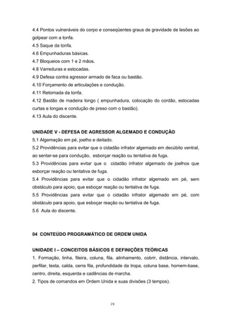 4.4 Pontos vulneráveis do corpo e conseqüentes graus de gravidade de lesões ao
golpear com a tonfa.
4.5 Saque da tonfa.
4.6 Empunhaduras básicas.
4.7 Bloqueios com 1 e 2 mãos.
4.8 Varreduras e estocadas.
4.9 Defesa contra agressor armado de faca ou bastão.
4.10 Forçamento de articulações e condução.
4.11 Retomada da tonfa.
4.12 Bastão de madeira longo ( empunhadura, colocação do cordão, estocadas
curtas e longas e condução de preso com o bastão).
4.13 Aula do discente.


UNIDADE V - DEFESA DE AGRESSOR ALGEMADO E CONDUÇÃO
5.1 Algemação em pé, joelho e deitado.
5.2 Providências para evitar que o cidadão infrator algemado em decúbito ventral,
ao sentar-se para condução, esborçar reação ou tentativa de fuga.
5.3 Providências para evitar que o cidadão infrator algemado de joelhos que
esborçar reação ou tentativa de fuga.
5.4 Providências para evitar que o cidadão infrator algemado em pé, sem
obstáculo para apoio, que esboçar reação ou tentativa de fuga.
5.5 Providências para evitar que o cidadão infrator algemado em pé, com
obstáculo para apoio, que esboçar reação ou tentativa de fuga.
5.6 Aula do discente.




04 CONTEÚDO PROGRAMÁTICO DE ORDEM UNIDA


UNIDADE I – CONCEITOS BÁSICOS E DEFINIÇÕES TEÓRICAS
1. Formação, linha, fileira, coluna, fila, alinhamento, cobrir, distância, intervalo,
perfilar, testa, calda, cerra fila, profundidade da tropa, coluna base, homem-base,
centro, direita, esquerda e cadências de marcha.
2. Tipos de comandos em Ordem Unida e suas divisões (3 tempos).



                                        19
 