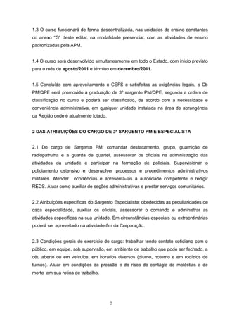 1.3 O curso funcionará de forma descentralizada, nas unidades de ensino constantes
do anexo “G” deste edital, na modalidade presencial, com as atividades de ensino
padronizadas pela APM.


1.4 O curso será desenvolvido simultaneamente em todo o Estado, com início previsto
para o mês de agosto/2011 e término em dezembro/2011.


1.5 Concluído com aproveitamento o CEFS e satisfeitas as exigências legais, o Cb
PM/QPE será promovido à graduação de 3º sargento PM/QPE, segundo a ordem de
classificação no curso e poderá ser classificado, de acordo com a necessidade e
conveniência administrativa, em qualquer unidade instalada na área de abrangência
da Região onde é atualmente lotado.


2 DAS ATRIBUIÇÕES DO CARGO DE 3º SARGENTO PM E ESPECIALISTA


2.1 Do cargo de Sargento PM: comandar destacamento, grupo, guarnição de
radiopatrulha e a guarda de quartel, assessorar os oficiais na administração das
atividades da unidade e participar na formação de policiais. Supervisionar o
policiamento ostensivo e desenvolver processos e procedimentos administrativos
militares. Atender   ocorrências e apresentá-las à autoridade competente e redigir
REDS. Atuar como auxiliar de seções administrativas e prestar serviços comunitários.


2.2 Atribuições específicas do Sargento Especialista: obedecidas as peculiaridades de
cada especialidade, auxiliar os oficiais, assessorar o comando e administrar as
atividades específicas na sua unidade. Em circunstâncias especiais ou extraordinárias
poderá ser aproveitado na atividade-fim da Corporação.


2.3 Condições gerais de exercício do cargo: trabalhar tendo contato cotidiano com o
público, em equipe, sob supervisão, em ambiente de trabalho que pode ser fechado, a
céu aberto ou em veículos, em horários diversos (diurno, noturno e em rodízios de
turnos). Atuar em condições de pressão e de risco de contágio de moléstias e de
morte em sua rotina de trabalho.




                                      2
 