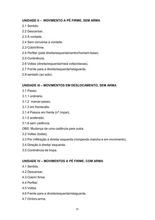 UNIDADE II – MOVIMENTO A PÉ FIRME, SEM ARMA
2.1 Sentido.
2.2 Descansar.
2.3 Á vontade.
2.4 Sem conversa á vontade.
2.3 Cobrir/firme.
2.4 Perfilar (pela direita/esquerda/centro/homem-base).
2.5 Continência.
2.6 Voltas (direita/esquerda/meia volta/oitavas).
2.7 Frente para a direita/esquerda/retaguarda.
2.8 sentado (ao solo).


UNIDADE III – MOVIMENTOS EM DESLOCAMENTO, SEM ARMA
3.1 Passo:
3.1.1 ordinário.
3.1.2 marcar-passo.
3.1.3 em frente/alto.
3.1.4 Passos em frente (nº ímpar).
3.1.5 acelerado.
3.1.6 sem cadência.
OBS: Mudança de uma cadência para outra.
3.2 Voltas (todas).
3.3 Por infiltração à direita/ esquerda (rompendo marcha e em movimento).
3.4 Direção à direita/ esquerda.
3.5 Continência de tropa.


UNIDADE IV – MOVIMENTOS A PÉ FIRME, COM ARMA
4.1 Sentido.
4.2 Descansar.
4.3 Cobrir/ firme.
4.4 Perfilar.
4.5 Voltas.
4.6 Frente para a direita/esquerda/retaguarda.
4.7 Ombro-arma.


                                       20
 