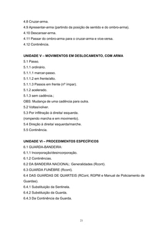 4.8 Cruzar-arma.
4.9 Apresentar-arma (partindo da posição de sentido e do ombro-arma).
4.10 Descansar-arma.
4.11 Passar do ombro-arma para o cruzar-arma e vice-versa.
4.12 Continência.


UNIDADE V – MOVIMENTOS EM DESLOCAMENTO, COM ARMA
5.1 Passo.
5.1.1 ordinário.
5.1.1.1 marcar-passo.
5.1.1.2 em frente/alto.
5.1.1.3 Passos em frente (nº ímpar).
5.1.2 acelerado.
5.1.3 sem cadência.;
OBS: Mudança de uma cadência para outra.
5.2 Voltas/volver.
5.3 Por infiltração à direita/ esquerda.
(rompendo marcha e em movimento).
5.4 Direção à direita/ esquerda/marche.
5.5 Continência.


UNIDADE VI – PROCEDIMENTOS ESPECÍFICOS
6.1 GUARDA-BANDEIRA:
6.1.1 Incorporação/desincorporação.
6.1.2 Continências.
6.2 DA BANDEIRA NACIONAL: Generalidades (Rcont).
6.3 GUARDA FUNÉBRE (Rcont).
6.4 DAS GUARDAS DE QUARTEIS (RCont, RGPM e Manual de Policiamento de
Guardas).
6.4.1 Substituição da Sentinela.
6.4.2 Substituição da Guarda.
6.4.3 Da Continência da Guarda.




                                           21
 