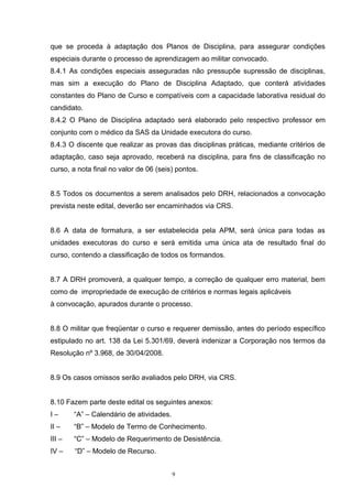 que se proceda à adaptação dos Planos de Disciplina, para assegurar condições
especiais durante o processo de aprendizagem ao militar convocado.
8.4.1 As condições especiais asseguradas não pressupõe supressão de disciplinas,
mas sim a execução do Plano de Disciplina Adaptado, que conterá atividades
constantes do Plano de Curso e compatíveis com a capacidade laborativa residual do
candidato.
8.4.2 O Plano de Disciplina adaptado será elaborado pelo respectivo professor em
conjunto com o médico da SAS da Unidade executora do curso.
8.4.3 O discente que realizar as provas das disciplinas práticas, mediante critérios de
adaptação, caso seja aprovado, receberá na disciplina, para fins de classificação no
curso, a nota final no valor de 06 (seis) pontos.


8.5 Todos os documentos a serem analisados pelo DRH, relacionados a convocação
prevista neste edital, deverão ser encaminhados via CRS.


8.6 A data de formatura, a ser estabelecida pela APM, será única para todas as
unidades executoras do curso e será emitida uma única ata de resultado final do
curso, contendo a classificação de todos os formandos.


8.7 A DRH promoverá, a qualquer tempo, a correção de qualquer erro material, bem
como de impropriedade de execução de critérios e normas legais aplicáveis
à convocação, apurados durante o processo.


8.8 O militar que freqüentar o curso e requerer demissão, antes do período específico
estipulado no art. 138 da Lei 5.301/69, deverá indenizar a Corporação nos termos da
Resolução nº 3.968, de 30/04/2008.


8.9 Os casos omissos serão avaliados pelo DRH, via CRS.


8.10 Fazem parte deste edital os seguintes anexos:
I–      “A” – Calendário de atividades.
II –    “B” – Modelo de Termo de Conhecimento.
III –   “C” – Modelo de Requerimento de Desistência.
IV –    “D” – Modelo de Recurso.


                                          9
 