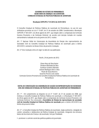 GOVERNO DO ESTADO DE PERNAMBUCO
                       SECRETARIA DA CRIANÇA E DA JUVENTUDE
                CONSELHO ESTADUAL DE POLÍTICAS PÚBLICAS DE JUVENTUDE


                        Resolução CEPPJ/PE nº 01/2012 de 24/01/2012


O Conselho Estadual de Políticas Públicas de Juventude de Pernambuco, no uso de suas
atribuições previstas na Lei nº 13.607, de 31 de outubro de 2008; Considerando a Resolução
CEPPJ/PE nº 001/2011, de 28 de agosto de 2011, que dispõe sobre a composição da Comissão
Gestora Provisória e da Comissão Eleitoral; de acordo com decisão tomada em reunião
extraordinária realizada em xx de janeiro de 2012, resolve:

Art. 1º Aprovar Edital de Convocação da Assembleia de Eleição dos representantes da
Sociedade Civil no Conselho Estadual de Políticas Públicas de Juventude para o biênio
2012/2014, constante no Anexo Único da presente resolução.

Art. 2º Esta resolução entra em vigor na data de sua publicação.



                                 Recife, 24 de janeiro de 2012.


                                 Eliane Nery da Silva Xavier
                                 Eliedson Machado da Silva
                                 Genilson Cordeiro Marinho
                               Joelson Rodrigues Reis e Silva
                                   Paulo de Souza Bezerra
                                Severino Pereira Leite Júnior
   Comissão Gestora Provisória do Conselho Estadual de Políticas Públicas de Juventude de
                                        Pernambuco



EDITAL DE CONVOCAÇÃO DA ASSEMBLÉIA DE ELEIÇÃO DA REPRESENTAÇÃO DA SOCIEDADE
CIVIL NO CONSELHO ESTADUAL DE POLÍTICAS PÚBLICAS DE JUVENTUDE DE PERNAMBUCO


Art. 1º - Em cumprimento ao disposto na Lei nº 13.607, de 31 de outubro de 2008, que
instituiu o Conselho Estadual de Políticas Públicas de Juventude, e à Resolução nº 001/2011,
de 28 de agosto de 2011, que dispõe sobre a composição da Comissão Gestora Provisória e da
Comissão Eleitoral, fica convocada a Assembléia de Eleição da representação da sociedade
civil do Conselho Estadual de Políticas Públicas de Juventude para o biênio 2012/2014 nos
limites do presente Edital.


Art. 2º - o Conselho Estadual de Políticas Públicas de Juventude, órgão autônomo, colegiado de
caráter consultivo e deliberativo da Política Estadual de Juventude, integrante da estrutura
básica da Secretaria da Criança e da Juventude, tem por finalidade:

I - promover o controle social das políticas públicas de juventude;
 