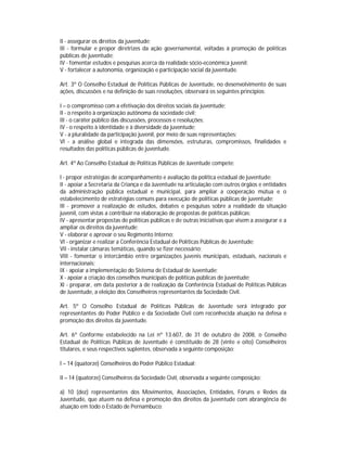II - assegurar os direitos da juventude;
III - formular e propor diretrizes da ação governamental, voltadas à promoção de políticas
públicas de juventude;
IV - fomentar estudos e pesquisas acerca da realidade sócio-econômica juvenil;
V - fortalecer a autonomia, organização e participação social da juventude.

Art. 3º O Conselho Estadual de Políticas Públicas de Juventude, no desenvolvimento de suas
ações, discussões e na definição de suas resoluções, observará os seguintes princípios:

I – o compromisso com a efetivação dos direitos sociais da juventude;
II - o respeito à organização autônoma da sociedade civil;
III - o caráter público das discussões, processos e resoluções;
IV - o respeito à identidade e à diversidade da juventude;
V - a pluralidade da participação juvenil, por meio de suas representações;
VI - a análise global e integrada das dimensões, estruturas, compromissos, finalidades e
resultados das políticas públicas de juventude.

Art. 4º Ao Conselho Estadual de Políticas Públicas de Juventude compete:

I - propor estratégias de acompanhamento e avaliação da política estadual de juventude;
II - apoiar a Secretaria da Criança e da Juventude na articulação com outros órgãos e entidades
da administração pública estadual e municipal, para ampliar a cooperação mútua e o
estabelecimento de estratégias comuns para execução de políticas públicas de juventude;
III - promover a realização de estudos, debates e pesquisas sobre a realidade da situação
juvenil, com vistas a contribuir na elaboração de propostas de políticas públicas;
IV - apresentar propostas de políticas públicas e de outras iniciativas que visem a assegurar e a
ampliar os direitos da juventude;
V - elaborar e aprovar o seu Regimento Interno;
VI - organizar e realizar a Conferência Estadual de Políticas Públicas de Juventude;
VII - instalar câmaras temáticas, quando se fizer necessário;
VIII - fomentar o intercâmbio entre organizações juvenis municipais, estaduais, nacionais e
internacionais;
IX - apoiar a implementação do Sistema de Estadual de Juventude;
X - apoiar a criação dos conselhos municipais de políticas públicas de juventude;
XI - preparar, em data posterior à de realização da Conferência Estadual de Políticas Públicas
de Juventude, a eleição dos Conselheiros representantes da Sociedade Civil.

Art. 5º O Conselho Estadual de Políticas Públicas de Juventude será integrado por
representantes do Poder Público e da Sociedade Civil com reconhecida atuação na defesa e
promoção dos direitos da juventude.

Art. 6º Conforme estabelecido na Lei nº 13.607, de 31 de outubro de 2008, o Conselho
Estadual de Políticas Públicas de Juventude é constituído de 28 (vinte e oito) Conselheiros
titulares, e seus respectivos suplentes, observada a seguinte composição:

I – 14 (quatorze) Conselheiros do Poder Público Estadual;

II – 14 (quatorze) Conselheiros da Sociedade Civil, observada a seguinte composição:

a) 10 (dez) representantes dos Movimentos, Associações, Entidades, Fóruns e Redes da
Juventude, que atuem na defesa e promoção dos direitos da juventude com abrangência de
atuação em todo o Estado de Pernambuco;
 