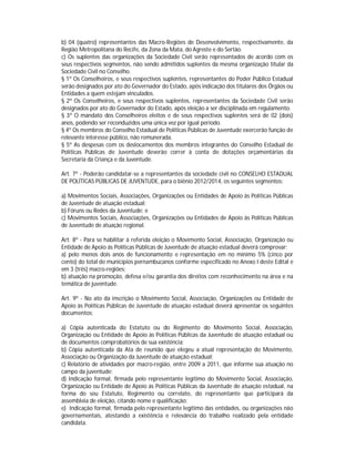 b) 04 (quatro) representantes das Macro-Regiões de Desenvolvimento, respectivamente, da
Região Metropolitana do Recife, da Zona da Mata, do Agreste e do Sertão.
c) Os suplentes das organizações da Sociedade Civil serão representados de acordo com os
seus respectivos segmentos, não sendo admitidos suplentes da mesma organização titular da
Sociedade Civil no Conselho.
§ 1º Os Conselheiros, e seus respectivos suplentes, representantes do Poder Público Estadual
serão designados por ato do Governador do Estado, após indicação dos titulares dos Órgãos ou
Entidades a quem estejam vinculados.
§ 2º Os Conselheiros, e seus respectivos suplentes, representantes da Sociedade Civil serão
designados por ato do Governador do Estado, após eleição a ser disciplinada em regulamento.
§ 3º O mandato dos Conselheiros eleitos e de seus respectivos suplentes será de 02 (dois)
anos, podendo ser reconduzidos uma única vez por igual período.
§ 4º Os membros do Conselho Estadual de Políticas Públicas de Juventude exercerão função de
relevante interesse público, não remunerada.
§ 5º As despesas com os deslocamentos dos membros integrantes do Conselho Estadual de
Políticas Públicas de Juventude deverão correr à conta de dotações orçamentárias da
Secretaria da Criança e da Juventude.

Art. 7º - Poderão candidatar-se a representantes da sociedade civil no CONSELHO ESTADUAL
DE POLÍTICAS PÚBLICAS DE JUVENTUDE, para o biênio 2012/2014, os seguintes segmentos:

a) Movimentos Sociais, Associações, Organizações ou Entidades de Apoio às Políticas Públicas
de Juventude de atuação estadual;
b) Fóruns ou Redes da Juventude; e
c) Movimentos Sociais, Associações, Organizações ou Entidades de Apoio às Políticas Públicas
de Juventude de atuação regional.

Art. 8º - Para se habilitar à referida eleição o Movimento Social, Associação, Organização ou
Entidade de Apoio às Políticas Públicas de Juventude de atuação estadual deverá comprovar:
a) pelo menos dois anos de funcionamento e representação em no mínimo 5% (cinco por
cento) do total de municípios pernambucanos conforme especificado no Anexo I deste Edital e
em 3 (três) macro-regiões;
b) atuação na promoção, defesa e/ou garantia dos direitos com reconhecimento na área e na
temática de juventude.

Art. 9º - No ato da inscrição o Movimento Social, Associação, Organizações ou Entidade de
Apoio às Políticas Públicas de Juventude de atuação estadual deverá apresentar os seguintes
documentos:

a) Cópia autenticada do Estatuto ou do Regimento do Movimento Social, Associação,
Organização ou Entidade de Apoio às Políticas Públicas da Juventude de atuação estadual ou
de documentos comprobatórios de sua existência;
b) Cópia autenticada da Ata de reunião que elegeu a atual representação do Movimento,
Associação ou Organização da Juventude de atuação estadual;
c) Relatório de atividades por macro-região, entre 2009 a 2011, que informe sua atuação no
campo da juventude;
d) Indicação formal, firmada pelo representante legítimo do Movimento Social, Associação,
Organização ou Entidade de Apoio às Políticas Públicas da Juventude de atuação estadual, na
forma do seu Estatuto, Regimento ou correlato, do representante que participará da
assembleia de eleição, citando nome e qualificação;
e) Indicação formal, firmada pelo representante legítimo das entidades, ou organizações não
governamentais, atestando a existência e relevância do trabalho realizado pela entidade
candidata.
 