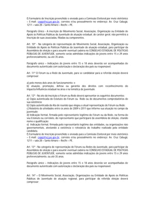 f) Formulário de Inscrição preenchido e enviado para a Comissão Eleitoral por meio eletrônico
– E-mail: ceppj@scj.pe.gov.br, correios e/ou pessoalmente no endereço: Av. Cruz Cabugá,
1211 – sala 28 – Santo Amaro – Recife – PE.

Parágrafo Único - A inscrição de Movimento Social, Associação, Organização ou Entidade de
Apoio às Políticas Públicas da Juventude de atuação estadual, de caráter geral, não permitirá a
inscrição de suas associadas, filiadas ou componentes.

Art. 10º - Na categoria de representação de Movimento Social, Associação, Organização ou
Entidade de Apoio às Políticas Públicas da Juventude de atuação estadual, para participar da
Assembleia de eleição e para assumir eventual cadeira no CONSELHO ESTADUAL DE POLÍTICAS
PÚBLICAS DE JUVENTUDE, somente serão admitidas indicações de jovens entre 15 e 29 anos
preferencialmente, ou até 35 anos.

Parágrafo único – Indicações de jovens entre 15 e 18 anos deverão ser acompanhadas de
documento autenticado com autorização e declaração dos pais ou responsável.

Art. 11º O Fórum ou a Rede da Juventude, para se candidatar para a referida eleição deverá
comprovar:

a) pelo menos dois anos de funcionamento; e
b) atuação, promoção, defesa ou garantia dos direitos com reconhecimento do
impacto/influência estadual na área e na temática de juventude.

Art. 12º - No ato da inscrição o Fórum ou Rede deverá apresentar os seguintes documentos:
a) Cópia autenticada do Estatuto do Fórum ou Rede ou de documentos comprobatórios de
sua existência;
b) Cópia autenticada da Ata de reunião que elegeu a atual representação do Fórum ou Rede;
c) Relatório de atividades entre os anos de 2009 e 2011 que informe sua atuação no campo da
juventude;
d) Indicação formal, firmada pelo representante legítimo do Fórum ou da Rede, na forma do
seu Estatuto ou correlato, do representante que participará da assembleia de eleição, citando
nome e qualificação;
e) Indicação formal, firmada pelo representante legítimo das entidades, ou organizações não
governamentais, atestando a existência e relevância do trabalho realizado pela entidade
candidata.
f) Formulário de Inscrição preenchido e enviado para a Comissão Eleitoral por meio eletrônico
– E-mail: ceppj@scj.pe.gov.br, correios e/ou pessoalmente no endereço: Av. Cruz Cabugá,
1211 – sala 28 – Santo Amaro – Recife – PE.

Art. 13º - Na categoria de representação de Fóruns ou Redes da Juventude, para participar da
Assembleia de eleição e para assumir eventual cadeira no CONSELHO ESTADUAL DE POLÍTICAS
PÚBLICAS DE JUVENTUDE, somente serão admitidas indicações de jovens entre 15 e 29 anos
preferencialmente, ou até 35 anos.

Parágrafo único – Indicações de jovens entre 15 e 18 anos deverão ser acompanhadas de
documento autenticado com autorização e declaração dos pais ou responsável.


Art. 14º – O Movimento Social, Associação, Organizações ou Entidade de Apoio às Políticas
Públicas de Juventude de atuação regional, para participar da referida eleição deverá
comprovar:
 