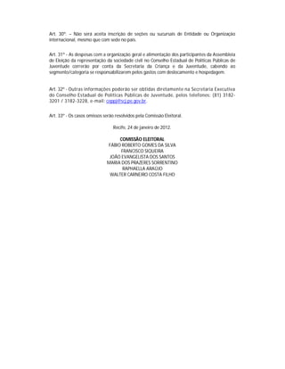 Art. 30º. – Não será aceita inscrição de seções ou sucursais de Entidade ou Organização
internacional, mesmo que com sede no país.


Art. 31º - As despesas com a organização geral e alimentação dos participantes da Assembleia
de Eleição da representação da sociedade civil no Conselho Estadual de Políticas Públicas de
Juventude correrão por conta da Secretaria da Criança e da Juventude, cabendo ao
segmento/categoria se responsabilizarem pelos gastos com deslocamento e hospedagem.


Art. 32º - Outras informações poderão ser obtidas diretamente na Secretaria Executiva
do Conselho Estadual de Políticas Públicas de Juventude, pelos telefones: (81) 3182-
3201 / 3182-3228, e-mail: ceppj@scj.pe.gov.br.


Art. 33º - Os casos omissos serão resolvidos pela Comissão Eleitoral.

                                 Recife, 24 de janeiro de 2012.

                                  COMISSÃO ELEITORAL
                             FÁBIO ROBERTO GOMES DA SILVA
                                   FRANCISCO SIQUEIRA
                              JOÃO EVANGELISTA DOS SANTOS
                             MARIA DOS PRAZERES SORRENTINO
                                    RAPHAELLA ARAÚJO
                              WALTER CARNEIRO COSTA FILHO
 
