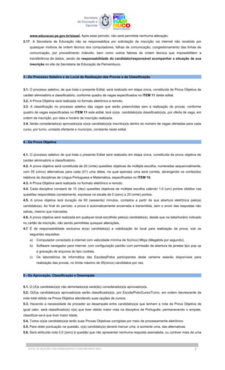 www.educacao.pe.gov.br/sissel. Após esse período, não será permitida nenhuma alteração.
2.17. A Secretaria de Educação não se responsabiliza por solicitação de inscrição via internet não recebida por
quaisquer motivos de ordem técnica dos computadores, falhas de comunicação, congestionamento das linhas de
comunicação, por procedimento indevido, bem como outros fatores de ordem técnica que impossibilitem a
transferência de dados, sendo de responsabilidade do candidato/responsável acompanhar a situação de sua
inscrição no site da Secretaria de Educação de Pernambuco.
3 - Do Processo Seletivo e do Local de Realização das Provas e da Classificação
3.1. O processo seletivo, de que trata o presente Edital, será realizado em etapa única, constituída de Prova Objetiva de
caráter eliminatório e classificatório, conforme quadro de vagas especificados no ITEM 11 deste edital.
3.2. A Prova Objetiva será realizada no formato eletrônico e remoto.
3.3. A classificação no processo seletivo das vagas que serão preenchidas sem a realização de provas, conforme
quadro de vagas especificadas no ITEM 11 este edital, terá o(a)s candidato(a)s classificado(a)s, por oferta de vaga, em
ordem de inscrição, por data e horário de inscrição realizada.
3.4. Serão considerado(a) aprovado(a)s o(a)s candidato(a)s inscrito(a)s dentro do número de vagas ofertadas para cada
curso, por turno, unidade ofertante e município, constante neste edital.
4 - Da Prova Objetiva
4.1. O processo seletivo de que trata o presente Edital será realizado em etapa única, constituída de prova objetiva de
caráter eliminatório e classificatório.
4.2. A prova objetiva será constituida de 20 (vinte) questões objetivas de múltipla escolha, numeradas sequencialmente,
com 05 (cinco) alternativas para cada (01) uma delas, na qual apenass uma será correta, abrangendo os conteúdos
relativos às disciplinas de Lingua Portuguesa e Matemática, especificados no ITEM 15.
4.3. A Prova Objetiva será realizada no formato eletrônico e remoto.
4.4. Cada disciplina constará de 10 (dez) questões objetivas de múltipla escolha valendo 1,0 (um) pontos obtidos nas
questões respondidas corretamente, expressa na escala de 0 (zero) a 20 (vinte) pontos.
4.5. A prova objetiva terá duração de 60 (sessenta) minutos, contados a partir de sua abertura eletrônica pelo(a)
candidato(a). Ao final do período, a prova é automaticamente encerrada e transmitida, sem o envio das respostas não
salvas, mesmo que marcadas.
4.6. A prova objetiva será realizada em qualquer local escolhido pelo(a) candidato(a), desde que na data/horário indicado
no cartão de inscrição, não sendo permitidas quisquer alterações.
4.7 É de responsabilidade exclusiva do(a) candidato(a) a viabilização do local para realização da prova, sob os
seguintes requisitos:
a) Computador conectado à internet com velocidade mínima de 5(cinco) Mbps (Megabits por segundo);
b) Software navegador para internet, com configuração padrão com permissão de abertura de janelas tipo pop up
e gravação de arquivos do tipo cookies.
c) Os laboratórios de informática das Escolas|Polos participantes deste certame estarão disponíveis para
realização das provas, no limite máximo de 05(cinco) candidatos por vez.
5 - Da Aprovação, Classificação e Desempate
5.1. O (A)s candidato(a)s não elimintado(a)s será(ão) considerado(a)s aprovado(a)s.
5.2. O(A)s candidato(a)s aprovado(a)s serão classificado(a)s, por Escola/Polo/Curso/Turno, em ordem decrescente da
nota total obtida na Prova Objetiva atendendo suas opções de cursos.
5.3. Havendo a necessidade de proceder ao desempate entre candidato(a)s que tenham a nota da Prova Objetiva de
igual valor, será classificado(a) o(a) que tiver obtido maior nota na disciplina de Português; permanecendo o empate,
classificar-se-á que tiver maior idade.
5.4. Todos o(a)s candidato(a)s terão suas Provas Objetivas corrigidas por meio de processamente eletrônico.
5.5. Para obter pontuação na questão, o(a) candidato(a) deverá marcar uma, e somente uma, das alternativas.
5.6. Será atribuída nota 0,0 (zero) à questão que não apresentar nenhuma resposta assinalada, ou contiver mais de uma
EDITAL DE SELEÇÃO | EAD SUBSEQUENTE E CONCOMITANTE 2025.1 3
 