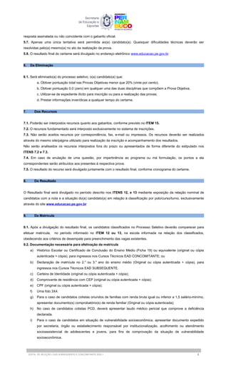 resposta assinalada ou não coincidente com o gabarito oficial.
5.7. Apenas uma única tentativa será permitida ao(a) candidato(a). Quaisquer dificuldades técnicas deverão ser
resolvidas pelo(a) mesmo(a) no ato da realização da prova.
5.8. O resultado final do certame será divulgado no endereço eletrônico www.educacao.pe.gov.br
6. Da Eliminação
6.1. Será eliminado(a) do processo seletivo, o(a) candidato(a) que:
a. Obtiver pontuação total nas Provas Objetivas menor que 20% (vinte por cento);
b. Obtiver pontuação 0,0 (zero) em qualquer uma das duas disciplinas que compõem a Prova Objetiva;
c. Utilizar-se de expediente ilícito para inscrição ou para a realização das provas;
d. Prestar informações inverídicas a qualquer tempo do certame.
7. Dos Recursos
7.1. Poderão ser interpostos recursos quanto aos gabaritos, conforme previsto no ITEM 15.
7.2. O recursos fundamentado será interposto exclusivamente no sistema de inscrições.
7.3. Não serão aceitos recursos por correspondência, fax, e-mail ou impressos. Os recursos deverão ser realizados
através do mesmo site/página utilizado para realização da inscrição e acompanhamento dos resultados.
Não serão analisados os recursos interpostos fora do prazo ou apresentados de forma diferente do estipulado nos
ITENS 7.2 e 7.3.
7.4. Em caso de anulação de uma questão, por impertinência ao programa ou má formulação, os pontos a ela
correspondentes serão atribuídos aos presentes à respectiva prova.
7.5. O resultado do recurso será divulgado juntamente com o resultado final, conforme cronograma do certame.
8. Do Resultado
O Resultado final será divulgado no período descrito nos ITENS 12, e 13 mediante exposição da relação nominal de
candidatos com a nota e a situação do(a) candidato(a) em relação à classificação por polo/curso/turno, exclusivamente
através do site www.educacao.pe.gov.br
9. Da Matrícula
9.1. Após a divulgação do resultado final, os candidatos classificados no Processo Seletivo deverão comparecer para
efetuar matrícula, no período informado no ITEM 12 ou 13, na escola informada na relação dos classificados,
obedecendo aos critérios de desempate para preenchimento das vagas existentes.
9.2. Documentação necessária para efetivação da matrícula
a) Histórico Escolar ou Certificado de Conclusão do Ensino Médio (Ficha 19) ou equivalente (original ou cópia
autenticada + cópia), para ingressos nos Cursos Técnicos EAD CONCOMITANTE; ou
b) Declaração de matrícula no 2.o
ou 3.o
ano do ensino médio (Original ou cópia autenticada + cópia), para
ingressos nos Cursos Técnicos EAD SUBSEQUENTE.
c) Carteira de Identidade (original ou cópia autenticada + cópia);
d) Comprovante de residência com CEP (original ou cópia autenticada + cópia);
e) CPF (original ou cópia autenticada + cópia);
f) Uma foto 3X4.
g) Para o caso de candidatos cotistas oriundos de familias com renda bruta igual ou inferior a 1,5 salário-minímo,
apresentar documento(s) comprobatório(s) de renda familiar (Original ou cópia autenticada);
h) No caso de candidatos cotistas PCD, deverá apresentar laudo médico pericial que comprove a deficiência
declarada.
i) Para o caso de candidatos em situação de vulnerabilidade socioeconômica, apresentar documento expedido
por secretaria, órgão ou estabelecimento responsável por institucionalização, acolhimento ou atendimento
socioassistencial de adolescentes e jovens, para fins de comprovação da situação de vulnerabilidade
socioeconômica.
EDITAL DE SELEÇÃO | EAD SUBSEQUENTE E CONCOMITANTE 2025.1 4
 