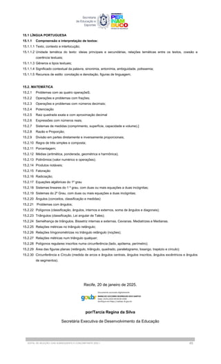 15.1 LÍNGUA PORTUGUESA
15.1.1 Compreensão e interpretação de textos:
15.1.1.1 Texto, contexto e interlocução;
15.1.1.2 Unidade temática do texto: ideias principais e secundárias, relações temáticas entre os textos, coesão e
coerência textuais;
15.1.1.3 Gêneros e tipos textuais;
15.1.1.4 Significado contextual da palavra, sinonimia, antonímia, ambiguidade, polissemia;
15.1.1.5 Recursos de estilo: conotação e denotação, figuras de linguagem;
15.2. MATEMÁTICA
15.2.1 Problemas com as quatro operaçõeS;
15.2.2 Operações e problemas com frações;
15.2.3 Operações e problemas com números decimais;
15.2.4 Potenciação
15.2.5 Raiz quadrada exata e com aproximação decimal
15.2.6 Expressões com números reais;
15.2.7 Sistemas de medidas (comprimento, superfície, capacidade e volume).]
15.2.8 Razão e Proporção;
15.2.9 Divisão em partes diretamente e inversamente proporcionais;
15.2.10 Regra de três simples e composta;
15.2.11 Porcentagem;
15.2.12 Médias (aritmética, ponderada, geométrica e harmônica);
15.2.13 Polinômios (valor numérico e operações);
15.2.14 Produtos notáveis;
15.2.15 Fatoração
15.2.16 Radiciação;
15.2.17 Equações algébricas do 1º grau
15.2.18 Sistemas lineares do 1 º grau, com duas ou mais equações a duas incógnitas;
15.2.19 Sistemas do 2º Grau, com duas ou mais equações a duas incógnitas;
15.2.20 Ângulos (conceitos, classificação e medidas)
15.2.21 Problemas com ângulos;
15.2.22 Polígonos (classificação, ângulos, internos e externos, soma de ângulos e diagonais);
15.2.23 Triângulos (classificação, Lei angular de Tales);
15.2.24 Semelhança de triângulos. Bissetriz internas e externas. Cevianas. Mediatrizes e Medianas.
15.2.25 Relações métricas no triângulo retângulo;
15.2.26 Relações tringonométrizas no triângulo retângulo (noções);
15.2.27 Relações métricas num triângulo qualquer;
15.2.28 Polígonos regulares inscritos numa circunferência (lado, apótema, perímetro);
15.2.29 Área das figuras planas (retângulo, triângulo, quadrado, paralelogramo, losango, trapézio e círculo);
15.2.30 Circunferência e Círculo (medida de arcos e ângulos centrais, ângulos inscritos, ângulos excêntricos e ângulos
de segmentos).
Recife, 20 de janeiro de 2025.
por/Tarcia Regina da Silva
Secretária Executiva de Desenvolvimento da Educação
EDITAL DE SELEÇÃO | EAD SUBSEQUENTE E CONCOMITANTE 2025.1 45
 
