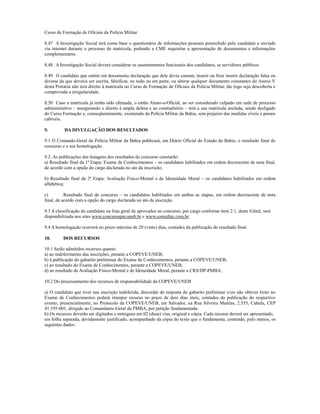 Curso de Formação de Oficiais da Polícia Militar.

8.47 A Investigação Social terá como base o questionário de informações pessoais preenchido pelo candidato e enviado
via internet durante o processo de matrícula, podendo a CME requisitar a apresentação de documentos e informações
complementares.

8.48 A Investigação Social deverá considerar os assentamentos funcionais dos candidatos, se servidores públicos.

8.49 O candidato que omitir em documento declaração que dele devia constar, inserir ou fizer inserir declaração falsa ou
diversa da que deveria ser escrita, falsificar, no todo ou em parte, ou alterar qualquer documento constantes do Anexo V
desta Portaria não terá direito à matrícula no Curso de Formação de Oficiais da Polícia Militar, tão logo seja descoberta e
comprovada a irregularidade.

8.50 Caso a matrícula já tenha sido efetuada, o então Aluno-a-Oficial, ao ser considerado culpado em sede de processo
administrativo – assegurando o direito à ampla defesa e ao contraditório – terá a sua matrícula anulada, sendo desligado
do Curso Formação e, conseqüentemente, exonerado da Polícia Militar da Bahia, sem prejuízo das medidas cíveis e penais
cabíveis.

9.        DA DIVULGAÇÃO DOS RESULTADOS

9.1 O Comando-Geral da Polícia Militar da Bahia publicará, em Diário Oficial do Estado da Bahia, o resultado final do
concurso e a sua homologação.

9.2. As publicações das listagens dos resultados do concurso constarão:
a) Resultado final da 1ª Etapa: Exame de Conhecimentos – os candidatos habilitados em ordem decrescente de nota final,
de acordo com a opção do cargo declarada no ato da inscrição;

b) Resultado final da 2ª Etapa: Avaliação Físico-Mental e de Idoneidade Moral – os candidatos habilitados em ordem
alfabética;

c)         Resultado final do concurso – os candidatos habilitados em ambas as etapas, em ordem decrescente de nota
final, de acordo com a opção do cargo declarada no ato da inscrição.

9.3 A classificação do candidato na lista geral de aprovados no concurso, por cargo conforme item 2.1, deste Edital, será
disponibilizada nos sites www.concursopm.uneb.br e www.consultec.com.br.

9.4 A homologação ocorrerá no prazo máximo de 20 (vinte) dias, contados da publicação do resultado final.

10.       DOS RECURSOS

10.1 Serão admitidos recursos quanto:
a) ao indeferimento das inscrições, perante a COPEVE/UNEB;
b) à publicação do gabarito preliminar do Exame de Conhecimentos, perante a COPEVE/UNEB;
c) ao resultado do Exame de Conhecimentos, perante a COPEVE/UNEB;
d) ao resultado de Avaliação Físico-Mental e de Idoneidade Moral, perante a CRS/DP-PMBA;

10.2 Do processamento dos recursos de responsabilidade da COPEVE/UNEB

a) O candidato que tiver sua inscrição indeferida, discordar de resposta do gabarito preliminar e/ou não obtiver êxito no
Exame de Conhecimentos poderá interpor recurso no prazo de dois dias úteis, contados da publicação do respectivo
evento, presencialmente, no Protocolo da COPEVE/UNEB, em Salvador, na Rua Silveira Martins, 2.555, Cabula, CEP
41.195-001, dirigido ao Comandante-Geral da PMBA, por petição fundamentada.
b) Os recursos deverão ser digitados e entregues em 02 (duas) vias, original e cópia. Cada recurso deverá ser apresentado,
em folha separada, devidamente justificado, acompanhado da cópia do texto que o fundamenta, contendo, pelo menos, os
seguintes dados:
 