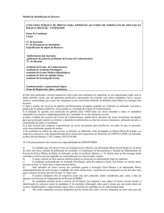 Modelo de Identificação de Recurso


   CONCURSO PÚBLICO DE PROVAS PARA ADMISSÃO AO CURSO DE FORMAÇÃO DE OFICIAIS DA
   POLÍCIA MILITAR – CFOPM/2010

   Nome do Candidato:
   Cargo:

   Nº. de Inscrição:
   Nº. do Documento de Identidade:
   Especificação do objeto do Recurso:


    indeferimento das inscrição;
    publicação do gabarito preliminar do Exame de Conhecimentos;
    Nº. da Questão

   resultado do Exame de Conhecimentos;
   resultado da Avaliação Psicológica;
   resultado do Exame Médico-Odontológico;
   resultado do Teste de Aptidão Física;
   resultado da Investigação Social.

                    .
   Fundamentação e argumentação lógica:
   Nome do Requerente, data e assinatura:

d) Não será conhecido o recurso manuscrito, bem como sem assinatura do requerente ou seu representante legal, sem os
dados referidos acima, que não apresente justificativa, apresentado em conjunto com outros candidatos, isto é, recurso
coletivo, encaminhado por e-mail, fax, telegrama ou por outra forma diferente da definida neste Edital e/ou entregue fora
de prazo.
e) Após a análise dos recursos do gabarito preliminarmente divulgado, podendo ser retificado ou ratificado, será feita a
publicação do gabarito definitivo, processando-se o resultado do Exame de Conhecimentos.
f) A anulação de questão e/ou retificação de gabarito pela UNEB terão seu efeito estendido a todos os candidatos
submetidos ao concurso, independentemente de o candidato ter ou não interposto recurso.
g) Após a análise dos recursos do Exame de Conhecimentos, poderá haver alteração das notas inicialmente divulgadas
para uma pontuação superior ou inferior, a depender do deferimento ou não dos recursos interpostos, alterando inclusive a
classificação de todos os candidatos.
h) A fase recursal não comporta a apresentação de novos documentos para justificá-la, em razão do que, se anexados,
serão desconsiderados quando da análise.
i) Os resultados da análise de cada recurso, se deferido ou indeferido, serão divulgados no Diário Oficial do Estado e os
respectivos pareceres serão disponibilizados para ciência dos requerentes no Protocolo da COPEVE/UNEB, em Salvador,
na Rua Silveira Martins, 2.555, Cabula, CEP 41195-001.

10.3 Do processamento dos recursos de responsabilidade da CRS/DP-PMBA

a)         O candidato que não obtiver êxito na Avaliação Físico-Mental e de Idoneidade Moral deverá dirigir-se, no prazo
de cinco dias úteis, contado da publicação do resultado, à Coordenação de Recrutamento e Seleção do Departamento de
Pessoal da Polícia Militar da Bahia, em Salvador, na Rua Conselheiro Spínola, n.º 16, Barris, para ser-lhe entregue laudo
contendo os motivos de sua inaptidão ou contraindicação nos mencionados exames.
b)         O laudo referido na letra anterior também poderá ser fornecido ao representante legal do candidato.
c)         O candidato contraindicado na Avaliação Psicológica, além do respectivo laudo, terá direito, no mesmo prazo
previsto na letra “a” deste item, à entrevista devolutiva.
d)         Será admitido um único recurso por candidato quanto à Avaliação Físico-Mental e de Idoneidade Moral,
independentemente do teste em que o candidato não tenha obtido êxito, o qual deverá ser interposto em até dois dias úteis
após o término do prazo previsto na letra “a” deste item.
e)         O recurso interposto fora do respectivo prazo não será conhecido, sendo considerada, para, tanto, a data do
ingresso no Protocolo do Departamento de Pessoal da PMBA.
f)         Os candidatos deverão enviar o recurso em 02 (duas) vias (original e uma cópia). O recurso deverá constar: a
identificação do concurso, nome do candidato, nº de inscrição, informação sobre qual o exame que está sendo objeto do
recurso, fundamentação e argumentação lógica, data e assinatura do candidato ou seu representante legal.
g)         Não serão conhecidos recursos interpostos por fac-símile (fax) telex, internet, telegrama ou outro meio que não
 