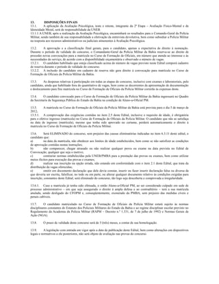 13.        DISPOSIÇÕES FINAIS
13.1.      A aplicação da Avaliação Psicológica, teste e reteste, integrante da 2ª Etapa – Avaliação Físico-Mental e de
Idoneidade Moral, será de responsabilidade da UNEB.
13.1.1 A UNEB, após a realização da Avaliação Psicológica, encaminhará os resultados para o Comando-Geral da Polícia
Militar, sendo também de sua responsabilidade a efetivação da entrevista devolutiva, bem como subsidiar a Polícia Militar
na resposta aos recursos administrativos ou judiciais atinenentes à Avaliação Psicológica.

13.2.     A aprovação e a classificação final geram, para o candidato, apenas a expectativa de direito à nomeação.
Durante o período de validade do concurso, o Comandante-Geral da Polícia Militar da Bahia reserva-se ao direito de
proceder novas convocações para a matrícula no Curso de Formação de Oficiais, em número que atenda ao interesse e às
necessidades do serviço, de acordo com a disponibilidade orçamentária e observado o número de vagas.
13.2.1. O candidato habilitado que esteja classificado acima do número de vagas previsto neste Edital comporá cadastro
de reserva durante o período de validade do concurso.
13.2.2. A inclusão do candidato em cadastro de reserva não gera direito à convocação para matrícula no Curso de
Formação de Oficiais da Polícia Militar da Bahia.

13.3.    As despesas relativas à participação em todas as etapas do concurso, inclusive com exames e laboratoriais, pelo
candidato, ainda que habilitado fora do quantitativo de vagas, bem como as decorrentes da apresentação de documentação
e deslocamento para fins matrícula no Curso de Formação de Oficiais da Polícia Militar correrão às expensas deste.

13.4.     O candidato convocado para o Curso de Formação de Oficiais da Polícia Militar da Bahia ingressará no Quadro
da Secretaria da Segurança Pública do Estado da Bahia na condição de Aluno-a-Oficial PM.

13.5.     A matrícula no Curso de Formação de Oficiais da Polícia Militar da Bahia está prevista para o dia 5 de março de
2012.
13.5.1. A comprovação das exigências contidas no item 2.5 deste Edital, inclusive o requisito de idade, é obrigatória
para o efetivo ingresso (matrícula) no Curso de Formação de Oficiais da Polícia Militar. O candidato que não as satisfaça
na data de ingresso (matrícula), mesmo que tenha sido aprovado no certame, perderá automaticamente o direito à
matrícula no Curso de Formação de Oficiais da Polícia Militar.

13.6.      Será ELIMINADO do concurso, sem prejuízo das causas eliminatórias indicadas no item 6.3.11 deste edital, o
candidato que:
a)         na data da matrícula, não obedecer aos limites de idade estabelecidos, bem como se não satisfizer as condições
de aprovação contidas nestas instruções;
b)         não comparecer, chegar atrasado ou não realizar qualquer prova ou exame na data prevista no Edital de
Convocação, qualquer que seja o motivo;
c)         contrariar normas estabelecidas pela UNEB/PMBA para a prestação das provas ou exames, bem como utilizar
meios ilícitos para execução das provas e exames;
d)         realizar sua inscrição na opção errada, não estando em conformidade com o item 2.1 deste Edital, que trata da
distribuição da vagas oferecidas;
e)         omitir em documento declaração que dele devia constar, inserir ou fazer inserir declaração falsa ou diversa da
que deveria ser escrita, falsificar, no todo ou em parte, ou alterar qualquer documento relativo às condições exigidas para
inscrição, constantes deste Edital, será eliminado do concurso, tão logo seja descoberta e comprovada a irregularidade.

13.6.1. Caso a matrícula já tenha sido efetuada, o então Aluno-a-Oficial PM, ao ser considerado culpado em sede de
processo administrativo – em que seja assegurado o direito à ampla defesa e ao contraditório – terá a sua matrícula
anulada, sendo desligado do CFOPM e, conseqüentemente, exonerado da PMBA, sem prejuízo das medidas cíveis e
penais cabíveis.

13.7.     O candidato matriculado no Curso de Formação de Oficiais da Polícia Militar estará sujeito às normas
disciplinares constantes do Estatuto dos Policiais Militares do Estado da Bahia e ao regime disciplinar escolar previsto no
Regulamento da Academia da Polícia Militar (RAPM – Decreto n.º 1.331, de 7 de julho de 1992) e Normas Gerais de
Ação (NGA).

13.8.     O prazo de validade deste concurso será de 3 (três) meses, a contar de sua homologação.

13.9.     A legislação com entrada em vigor após a data de publicação deste Edital, bem como alterações em dispositivos
legais e normativos a ele posteriores, não será objeto de avaliação nas provas do concurso.
 