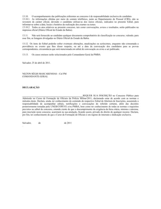 13.10. O acompanhamento das publicações referentes ao concurso é de responsabilidade exclusiva do candidato.
13.10.1. As informações obtidas por meio de contato telefônico, junto ao Departamento de Pessoal (CRS), não se
revestem de caráter oficial, devendo o candidato utilizar-se dos meios oficiais, indicados no presente Edital, para
informar-se sobre a data, locais e horários da realização dos exames ou testes.
13.10.2. Todos os atos relativos ao presente concurso, tais como convocações, avisos e resultados, serão publicados na
imprensa oficial (Diário Oficial do Estado da Bahia).

13.11.    Não será fornecido ao candidato qualquer documento comprobatório de classificação no concurso, valendo, para
esse fim, as listagens divulgadas no Diário Oficial do Estado da Bahia.

13.12. Os itens do Edital poderão sofrer eventuais alterações, atualizações ou acréscimos, enquanto não consumada a
providência ou evento que lhes disser respeito, ou até a data da convocação dos candidatos para as provas
correspondentes, circunstância que será mencionada em edital de convocação ou aviso a ser publicado.

13.13.      Os casos omissos serão solucionados pelo Comandante-Geral da PMBA.


Salvador, 25 de abril de 2011.



NILTON RÉGIS MASCARENHAS – Cel PM
COMANDANTE-GERAL



DECLARAÇÃO


___________________________________________________REQUER SUA INSCRIÇÃO no Concurso Público para
Admissão no Curso de Formação de Oficiais da Polícia Militar/2011, declarando estar de acordo com as normas e
métodos deste. Declara, ainda, ter conhecimento do conteúdo do respectivo Edital de Abertura de Inscrições, assumindo a
responsabilidade de acompanhar editais, notificações e convocações do referido certame, além das decisões
posteriormente tomadas pela UNEB/COPEVE e/ou PMBA, bem como ter conhecimento de todas as normas e requisitos
previstos no edital do concurso, estando ciente de que o descumprimento da exigência da faixa etária, mínima e máxima,
para inscrição neste concurso, acarretará na sua anulação, ficando assim, privado do direito de qualquer recurso. Declara,
por fim, ter conhecimento de que o Curso de Formação de Oficiais é em regime de internato e dedicação exclusiva.


Salvador,         de                       de 2011
.
 