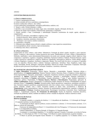 ANEXO

CONTEÚDO PROGRAMÁTICO

I. LÍNGUA PORTUGUESA
1. Leitura e interpretação de textos:
a) verbais extraídos de livros e periódicos contemporâneos;
b) mistos (verbais/não verbais) e não verbais;
c) textos publicitários (propagandas, mensagens publicitárias, outdoors, etc).
2. Nomes e verbo. Flexões nominais e verbais.
3. Advérbio e suas circunstâncias de tempo, lugar, meio, intensidade, negação, afirmação, dúvida, etc.
4. Palavras de relação intervocabular e interoracional: preposições e conjunções.
5. Oração, período e frase. Coordenação e subordinação Elementos constituintes da oração: agente, adjuntos e
complementos.
6. Sintaxe de colocação, concordância e regência. Crase.
7. Formas de discurso: direto, indireto e indireto livre.
8. Semântica: sinonímia, antonímia e heteronímia.
9. Pontuação e seus recursos sintático-semânticos.
10. Acentuação e ortografia.
11. Diferença entre redação técnica (oficial) e redação estilística e suas respectivas características.
12. Correspondência oficial: conceito e tipos de documentos.
13. Diferença entre ofício e memorando.

II. LÍNGUA INGLESA
Compreensão de textos verbais e não-verbais. Substantivos: Formação do plural: regular, irregular e casos especiais.
Gênero. Contáveis e não-contáveis. Formas possessivas dos nomes. Modificadores do nome. Artigos e Demonstrativos:
Definidos, indefinidos e outros determinantes.Demonstrativo de acordo com a posição, singular e plural. Adjetivos: Grau
comparativo e superlativo: regulares e irregulares. Indefinidos. Numerais Cardinais e Ordinais. Pronomes:Pessoais: sujeito
e objeto. Possessivos: substantivos e adjetivos. Reflexivos. Indefinidos. Interrogativos. Relativos. Verbos (Modos, tempos
e formas): Regulares e irregulares. Auxiliares e impessoais. Modais. Two-word verbs.Voz ativa e voz passiva. O gerúndio
e seu uso específico. Discurso direto e indireto. Sentenças condicionais. Advérbios: Tipos: freqüência, modo, lugar,
tempo, intensidade, dúvida, afirmação. Expressões adverbiais. Palavras de relação: Preposições. Conjunções. Derivação
de palavras pelos processos de prefixação e sufixação. Semântica / sinonímia e antonímia.

III. MATEMÁTICA/RACIOCÍNIO LÓGICO
1. Lógica Matemática: Proposições. Valores lógicos. Operações e propriedades. Negação. Sentenças abertas e
quantificadores. 2. Conjuntos numéricos: Números Naturais, Inteiros, Racionais, Reais e Complexos (forma algébrica e
forma trigonométrica). Operações, propriedades e aplicações. Sequências numéricas, progressão aritmética e progressão
geométrica. 3. Álgebra: Expressões algébricas. Polinômios: operações e propriedades. Equações polinomiais e
inequações relacionadas. 4. Funções: generalidades. Funções elementares: 1o grau, 2o grau, modular, exponencial e
logarítmica, gráficos. Propriedades. 5. Sistemas lineares, Matrizes e Determinantes: Propriedades, aplicações. 6.
Análise Combinatória: Arranjos, Permutações e Combinações simples, Binômio de Newton e Probabilidade em espaços
amostrais finitos. 7. Geometria e Medidas: Geometria plana: figuras geométricas, congruência, semelhança, perímetro e
área. Geometria espacial: paralelismo, perpendicularismo entre retas e planos, áreas e volumes dos sólidos geométricos:
prisma, pirâmide, cilindro, cone e esfera. Geometria analítica no plano: retas, circunferência e distâncias. 8.
Trigonometria: razões trigonométricas, funções, fórmulas de transformações trigonométricas, equações e triângulos. 9.
Proporcionalidade e Finanças: Grandezas proporcionais: Porcentagem. Acréscimos e descontos. Juros: Capitalização
simples e Capitalização composta. 10. Tratamento da Informação: Noções de Estatística: Estatística descritiva,
resolução de problemas, tabelas, medidas de tendência central e medidas de dispersão. Gráficos estatísticos usuais.

IV. CIÊNCIAS HUMANAS
História/Atualidades
1.         A expansão européia e a conquista da América. 1. 1 A decadência do feudalismo. 1.2 A formação de Portugal.
1.3 A expansão marítima e os descobrimentos.
2.         A colonização do Brasil: aspectos políticos, sociais econômicos e culturais. 2.1 Os movimentos coloniais. 2.2 A
Bahia no contexto da colonização.
3.         O processo de independência do Brasil. 3.1 A transferência da Corte Portuguesa. 3.2 O processo de emancipação
política. 3.3 A independência da Bahia.
4.         O Brasil independente. 4.1 Primeiro Reinado. 4.2 Regência. 4.3 Segundo Reinado.
5.         A instalação e a consolidação República. 5.1 As rebeliões regionais: Canudos, Contestado, as revoltas da Vacina
e da Chibata. 5.2 A Revolução de 1930. 5.3 A Era Vargas. 5.4 O Brasil no cenário internacional: as guerras mundiais.
6.         O Brasil no período pós-Segunda Guerra Mundial. 6.1 A república populista. 6.2 A ditadura militar. 6.3 A
 