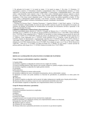 1. Da aplicação da lei penal. 1.1 Lei penal no tempo. 1.2 Lei penal no espaço. 2. Do crime. 2.1 Elementos. 2.2
Consumação e tentativa. 2.3 Desistência voluntária e arrependimento eficaz. 2.4 Arrependimento posterior. 2.5 Crime
impossível. 2.6 Causas de exclusão de ilicitude e culpabilidade. 3. Contravenção. 4. Imputabilidade penal. 5. Dos crimes
contra a vida (homicídio, lesão corporal e rixa). 6. Dos crimes contra a liberdade pessoal (ameaça, seqüestro e cárcere
privado). 7. Dos crimes contra o patrimônio (furto, roubo, extorsão, apropriação indébita, estelionato e outras fraudes e
receptação). 8. Dos crimes contra a dignidade sexual. 9. Dos crimes contra a paz pública (quadrilha ou bando). 10. Dos
crimes contra a administração pública (peculato e suas formas, concussão, corrupção ativa e passiva, prevaricação,
usurpação de função pública, resistência, desobediência, desacato, contrabando e descaminho).
Processo Penal
1. Princípios do Processo Penal. 2. Sistemas Processuais. 3. Inquérito Policial. 4. Ação Penal: espécies. 5. Da Prova:
conceito, finalidade e obrigatoriedade; do exame de corpo de delito e perícias em geral; do interrogatório do acusado e da
confissão; do ofendido; da testemunha; do reconhecimento; da acareação; dos documentos; da busca e apreensão. 6. Da
Prisão e da Liberdade Provisória.
Legislação Complementar à Matéria Penal e Processual Penal
Lei das contravenções penais (decreto-lei 3.688/41). Corrupção de Menores (Lei n.º 2.252/1954). Crimes de abuso de
autoridade (Lei n.º 4.898/65). Lei de apoio às pessoas portadoras de deficiência (Lei nº 7.853/1989). Crimes hediondos
(Lei n.º 8.072/90). Prisão temporária (Lei n.º 7.960/89). Lei que define os crimes resultantes de preconceito de raça ou de
cor (Lei nº 7.716/89 e Lei nº 9.459/1997). Estatuto da criança e do adolescente (Lei n.º 8.069/90). Juizados especiais (Lei
n.º 9.099/95). Crime organizado (Lei n.º 9.034/95). Escuta telefônica (Lei n.º 9.296/96). Crimes de tortura (Lei n.º
9.455/97). Estatuto do desarmamento e regulamentação específica (Lei nº 10.826/03, Decreto Nº 5.123/04 e Decreto nº
3.665/2000). Crimes ambientais (Lei n.° 9.605/98). Proteção à testemunha (Lei n.° 9.807/99). Crimes contra a ordem
tributária (Lei 8.137/90). Estatuto do Idoso (Lei 10.741/2003). Nova redação ao caput e ao § 3º do art. 304 do Decreto-Lei
3.689/1941 - CPP (Lei nº 11.113/2005). Lei Maria da Penha (Lei 11.340/06). Lei que institui o sistema nacional de
políticas públicas sobre drogas (Lei n.º 11.343/06). Estatuto do torcedor (Lei nº 10.671/2003).




ANEXO II

DOENÇAS E ALTERAÇÕES INCAPACITANTES E FATORES DE INAPTIDÃO

Grupo I: Doenças ou deformidades congênitas e adquiridas

1. Espinha bífida;
2. Anomalias congênitas ou adquiridas do sistema nervoso e órgãos dos sentidos;
3. Fissura de abóbada palatina e lábio leporino sem correção cirúrgica ou, quando corrigidos, deixarem seqüelas;
4. Anomalias congênitas ou adquiridas dos órgãos genitais externos;
5. Anorquidia;
6. Rim policístico;
7. Anomalias congênitas do sistema cardiovascular;
8. Anomalias congênitas dos ossos e articulações (encurtamentos, desvios, deformidade e outras);
9. Mutilações ou lesões com perda anatômica ou funcional de quirodáctilos ou pododáctilos ou outras partes dos
membros;
10. Albinismo;
11. Ausência congênita ou adquirida, total ou parcial, de órgãos indispensáveis à aptidão para a função policial-militar;
12. Presença de órtese e/ou prótese, exceto nos casos expressamente permitidos neste Anexo;
13. Deformidades congênitas ou adquiridas com comprometimento estético e/ou funcional.

Grupo II: Doenças infecciosas e parasitárias

1. Tuberculose ativa;
2. Doenças sexualmente transmissíveis complicadas;
3. Hanseníase;
4. Malária;
5. Leishmaniose;
6. Doença de Chagas;
7. Esquistossomose (com exceção da forma intestinal não-complicada);
8. Micoses profundas e as superficiais extensas com comprometimento estético e/ou funcional;
9. Portador dos vírus HIV ou HTLV;
10. Hepatites aguda ou crônicas;
11. Portadores de vírus da hepatite;
12. Doenças infecciosas e parasitárias persistentes e/ou incuráveis ou que deixem seqüelas.
 