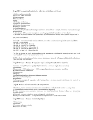 Grupo III: Doenças, alterações e disfunções endócrinas, metabólicas e nutricionais.

1. Diabetes mellitus ou insipidus;
2. Bócio e/ou nódulo tireoidiano;
3. Hipertireoidismo;
4. Hipotireoidismo;
5. Gota;
6. Disfunções hipofisárias;
7. Disfunções das paratireóides;
8. Disfunções das supra-renais;
9. Disfunções gonadais;
10. Dislipidemia grave;
11. Doenças, alterações e disfunções de órgãos endócrinos, do metabolismo e nutrição, persistentes e/ou incuráveis ou que
deixem seqüelas;
12. Obesidade ou déficit ponderal incompatíveis com a função policial militar, conforme previsto adiante:
13. Avaliação do peso do candidato: esta avaliação será calculada tomando-se por base índice de massa corpórea (IMC):

(IMC=Peso/AlturaxAltura).

Observação – Este índice servirá de ponto de referência para análise e conclusão da incapacidade ou não do candidato.
1.1 – IMC <18,00 – Magro;
1.2 – IMC de 18,00 a 24,99 – Normal;
1.3 – IMC de 25,00 a 29,99 – Sobrepeso;
1.4 – IMC de 30,00 a 34,99 – Obeso (Grau I);
1.5 – IMC de 35,00 a 39,99 – Obeso (Grau II);
1.6 – IMC > ou igual a 40 – Obeso (Grau III).

Para fins de ingresso na Polícia Militar da Bahia, serão aprovados os candidatos que obtiverem o IMC entre 18,00
(dezoito) e 29,99 (vinte e nove vírgula noventa e nove).

ALTURA: Serão considerados como limites mínimos de estatura os valores de 1,55m para candidatos do Sexo feminino e
1,60m para os do Sexo masculino.

Grupo IV: Doenças e alterações do sangue, dos órgãos hematopoéticos e do sistema imunitário

1. Anemias – hemoglobina menor que 10g/dL (Sexo feminino) e menor que 11g/dL (Sexo masculino);
2. Policitemias;
3. Leucopenia - < 3.000 ou leucocitose > 15000 com granulações tóxicas na maioria dos neutrófilos;
4. Trombocitopenia ou trombocitose;
5. Coagulopatias;
6. Púrpuras;
7. Linfoadenopatias salvo as decorrentes de doenças benignas;
8. Doenças onco-hematológicas;
9. Colagenoses;
10. Doenças ou alterações do sangue, dos órgãos hematopoéticos e do sistema imunitário persistentes e/ou incuráveis ou
que deixem seqüelas.

Grupo V: Doenças e transtornos mentais e de comportamento

1. Demências, retardos mentais e outros transtornos mentais devidos a lesão, disfunção cerebral e a doença física;
2. Transtornos relacionados ao uso de álcool e outras substâncias psicoativas;
3. Outros transtornos comportamentais e emocionais, com início habitualmente durante a infância ou a adolescência,
incluindo gagueira;
4. História de tratamento psiquiátrico ou uso prolongado de psicofármacos;
5. Doenças e distúrbios mentais e de comportamento incompatíveis com a função policial-militar.

Grupo VI: Doenças e alterações otorrinolaringológicas

1. Otite crônica;
2. Mastoidite;
3. Transtorno da função vestibular;
4. Hipoacusia ou surdez;
 