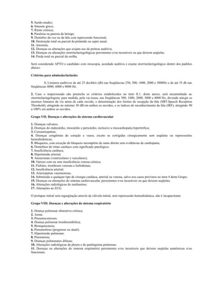 5. Surdo-mudez;
6. Sinusite grave;
7. Rinite crônica;
8. Paralisia ou paresia da laringe;
9. Distúrbio da voz ou da fala com repercussão funcional;
10. Destruição total ou parcial da pirâmide ou septo nasal;
11. Anosmia;
12. Doenças ou alterações que exijam uso de prótese auditiva;
13. Doenças ou alterações otorrinolaringológicas persistentes e/ou incuráveis ou que deixem seqüelas.
14. Perda total ou parcial da orelha.

Será considerado APTO o candidato com otoscopia, acuidade auditiva e exame otorrinolaringológico dentro dos padrões
abaixo:

Critérios para admissão/inclusão:

          1. Limiares auditivos de até 25 decibéis (db) nas freqüências 250, 500, 1000, 2000 e 3000Hz e de até 35 db nas
freqüências 4000, 6000 e 8000 Hz.

2. Caso o inspecionado não preencha os critérios estabelecidos no item II.1. deste anexo, será encaminhado ao
otorrinolaringologista, para medida, pela via óssea, nas freqüências 500, 1000, 2000, 3000 e 4000 Hz, devendo atingir os
mesmos limeares da via aérea de cada ouvido, e determinação dos limites de recepção da fala (SRT-Speech Reception
Threshold), atingindo no mínimo 30 dB em ambos os ouvidos, e os índices de reconhecimento da fala (IRF), atingindo 90
a 100% em ambos os ouvidos.

Grupo VII: Doenças e alterações do sistema cardiovascular

1. Doenças valvares;
2. Doenças do endocárdio, miocárdio e pericárdio, inclusive a miocardiopatia hipertrófica;
3. Coronariopatias;
4. Doenças congênitas do coração e vasos, exceto as corrigidas cirurgicamente sem seqüelas ou repercussões
hemodinâmicas;
5. Bloqueios, com exceção do bloqueio incompleto de ramo direito sem evidências de cardiopatia;
6. Distúrbios do ritmo cardíaco com significado patológico;
7. Insuficiência cardíaca;
8. Hipertensão arterial;
9. Aneurismas (ventriculares e vasculares);
10. Varizes com ou sem insuficiência venosa crônica;
11. Flebites, tromboses venosas e linfodemas;
12. Insuficiência arterial;
13. Arteriopatias vasomotoras;
14. Submissão a qualquer tipo de cirurgia cardíaca, arterial ou venosa, salvo nos casos previstos no item 4 deste Grupo;
15. Doenças ou alterações do sistema cardiovascular, persistentes e/ou incuráveis ou que deixem seqüelas;
16. Alterações radiológicas do mediastino;
17. Alterações ao ECG.

O prolapso mitral sem regurgitação através da válvula mitral, sem repercussão hemodinâmica, não é incapacitante.

Grupo VIII: Doenças e alterações do sistema respiratório

1. Doença pulmonar obstrutiva crônica;
2. Asma;
3. Pneumoconioses;
4. Doença pulmonar tromboembólica;
5. Bronquiectasia;
6. Pneumotórax (pregresso ou atual);
7. Hipertensão pulmonar;
8. Pneumonia;
9. Doenças pulmonares difusas;
10. Alterações radiológicas da pleura e do parênquima pulmonar;
11. Doenças ou alterações do sistema respiratório persistentes e/ou incuráveis que deixem seqüelas anatômicas e/ou
funcionais.
 