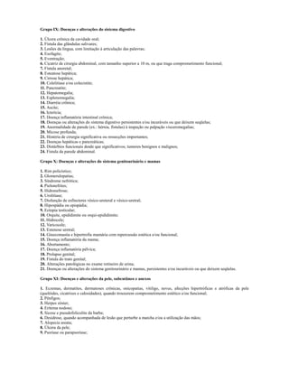 Grupo IX: Doenças e alterações do sistema digestivo

1. Úlcera crônica da cavidade oral;
2. Fístula das glândulas salivares;
3. Lesões da língua, com limitação à articulação das palavras;
4. Esofagite;
5. Eventração;
6. Cicatriz de cirurgia abdominal, com tamanho superior a 10 m, ou que traga comprometimento funcional;
7. Fístula anoretal;
8. Esteatose hepática;
9. Cirrose hepática;
10. Colelitíase e/ou colecistite;
11. Pancreatite;
12. Hepatomegalia;
13. Esplenomegalia;
14. Diarréia crônica;
15. Ascite;
16. Icterícia;
17. Doença inflamatória intestinal crônica;
18. Doenças ou alterações do sistema digestivo persistentes e/ou incuráveis ou que deixem seqüelas;
19. Anormalidade de parede (ex.: hérnia, fístulas) à inspeção ou palpação visceromegalias;
20. Micose profunda;
21. História de cirurgia significativa ou ressecções importantes;
22. Doenças hepáticas e pancreáticas;
23. Distúrbios funcionais desde que significativos; tumores benignos e malignos;
24. Fístula da parede abdominal.

Grupo X: Doenças e alterações do sistema genitourinário e mamas

1. Rim policístico;
2. Glomerulopatias;
3. Síndrome nefrótica;
4. Pielonefrites;
5. Hidronefrose;
6. Urolitíase;
7. Disfunção de esfíncteres vésico-ureteral e vésico-uretral;
8. Hipospádia ou epispádia;
9. Ectopia testicular;
10. Orquite, epididimite ou orqui-epididimite;
11. Hidrocele;
12. Varicocele;
13. Estenose uretral;
14. Ginecomastia e hipertrofia mamária com repercussão estética e/ou funcional;
15. Doença inflamatória da mama;
16. Abortamento;
17. Doença inflamatória pélvica;
18. Prolapso genital;
19. Fístula do trato genital;
20. Alterações patológicas no exame rotineiro de urina;
21. Doenças ou alterações do sistema genitourinário e mamas, persistentes e/ou incuráveis ou que deixem seqüelas.

Grupo XI: Doenças e alterações da pele, subcutâneo e anexos

1. Eczemas, dermatites, dermatoses crônicas, onicopatias, vitiligo, nevus, afecções hipertróficas e atróficas da pele
(quelóides, cicatrizes e calosidades), quando trouxerem comprometimento estético e/ou funcional;
2. Pênfigos;
3. Herpes zóster;
4. Eritema nodoso;
5. Sicose e pseudofoliculite da barba;
6. Desidrose, quando acompanhada de lesão que perturbe a marcha e/ou a utilização das mãos;
7. Alopecia areata;
8. Úlcera da pele;
9. Psoríase ou parapsoríase;
 