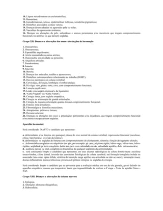 10. Líquen mixedematoso ou escleroatrófico;
11. Hanseníase;
12. Genodermatoses, ictiose, epidermólises bolhosas, xeroderma pigmentoso;
13. Distúrbios associados a estase venosa;
14. Doenças desencadeadas ou agravadas pela luz solar;
15. Vasculites de repercussão sistêmica;
16. Doenças ou alterações da pele, subcutâneo e anexos persistentes e/ou incuráveis que tragam comprometimento
funcional e/ou estético ou que deixem seqüelas.

Grupo XII: Doenças e alterações dos ossos e dos órgãos de locomoção

1. Osteoartrites;
2. Osteoartroses;
3. Espondilite anquilosante;
4. Artrite reumatóide ou outras artrites;
5. Osteomielite em atividade ou periostite;
6. Anquilose articular;
7. Pseudoartrose;
8. Joanete;
9. Sinovite;
10. Bursite;
11. Doenças dos músculos, tendões e aponeuroses;
12. Distúrbios osteomusculares relacionados ao trabalho (DORT);
13. Desvios patológicos da coluna vertebral;
14. Cervicalgia, dorsalgia, lombalgia e lombociatalgia;
15. Pé valgo, varo, plano, torto, cavo, com comprometimento funcional;
16. Luxação recidivante;
17. Lesão e/ou seqüela meniscal e de ligamento;
18. “Genu Valgum” ou “Genu Varum”;
19. Cirurgia óssea, com seqüela ortopédica;
20. Cirurgia ou artroscopia de grande articulação;
21. Cirurgia de pequena articulação quando trouxer comprometimento funcional;
22. Fraturas intra-articulares;
23. Fibromialgias e distrofias musculares;
24. Artroplastias, próteses e órteses;
25. Derrame articular;
26. Doenças ou alterações dos ossos e articulações persistentes e/ou incuráveis, que tragam comprometimento funcional
e/ou estético ou que deixem seqüelas.

Aparelho locomotor:

Será considerado INAPTO o candidato que apresentar:

a. deformidades e/ou desvios em quaisquer planos do eixo normal da coluna vertebral, repercussão funcional (escoliose,
cifose, hiperlordose, inversão da lordose);
b. deformidades ou seqüelas de fraturas com comprometimento do alinhamento, simetria e função do segmento afetado;
c. deformidades congênitas ou adquiridas dos pés, por exemplo: pé cavo, pé plano rígido, hálux-vago, hálux-varo, hálux-
rigidus, seqüela de pé torto congênito, dedos em garra com calosidade ou não, calosidade aquiléia, dedo extranumerário;
d. ausência parcial ou total, congênita ou traumática de qualquer segmento das extremidades;
e. será considerado inapto o candidato que apresentar, em seus exames radiológicos de coluna lombo-sacra: escoliose
toraco-lombar, cifose dorsal, inversão das curvaturas fisiológicas da coluna vertebral; má formação congênita isolada ou
associada (tais como: spina bífida, vértebra de transição mega apófise neo-articulada ou não ao sacro); tumoração óssea;
doença inflamatória; doença infecciosa; presença de prótese cirúrgica ou seqüelas de cirurgia.

Será considerado Inapto o candidato que se apresentar para a avaliação médica em uso de tala gessada, gesso fechado ou
aparelho ortopédico, mesmo que temporário, desde que impossibilitado de realizar a 4ª etapa – Teste de aptidão Física –
TAF.

Grupo XIII: Doenças e alterações do sistema nervoso

1. Epilepsia;
2. Alterações eletroencefalográficas;
3. Hidrocefalia;
 