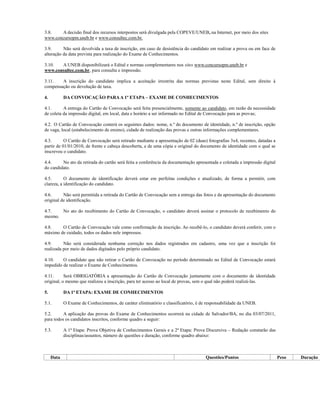 3.8.   A decisão final dos recursos interpostos será divulgada pela COPEVE/UNEB, na Internet, por meio dos sites
www.concursopm.uneb.br e www.consultec.com.br.

3.9.      Não será devolvida a taxa de inscrição, em caso de desistência do candidato em realizar a prova ou em face de
alteração da data prevista para realização do Exame de Conhecimentos.

3.10.  A UNEB disponibilizará o Edital e normas complementares nos sites www.concursopm.uneb.br e
www.consultec.com.br, para consulta e impressão.

3.11.   A inscrição do candidato implica a aceitação irrestrita das normas previstas neste Edital, sem direito à
compensação ou devolução de taxa.

4.          DA CONVOCAÇÃO PARA A 1ª ETAPA – EXAME DE CONHECIMENTOS

4.1.      A entrega do Cartão de Convocação será feita presencialmente, somente ao candidato, em razão da necessidade
de coleta da impressão digital, em local, data e horário a ser informado no Edital de Convocação para as provas;

4.2. O Cartão de Convocação conterá os seguintes dados: nome, n.º do documento de identidade, n.º de inscrição, opção
de vaga, local (estabelecimento de ensino), cidade de realização das provas e outras informações complementares.

4.3.       O Cartão de Convocação será retirado mediante a apresentação de 02 (duas) fotografias 3x4, recentes, datadas a
partir de 01/01/2010, de frente e cabeça descoberta, e de uma cópia e original do documento de identidade com o qual se
inscreveu o candidato.

4.4.     No ato da retirada do cartão será feita a conferência da documentação apresentada e coletada a impressão digital
do candidato.

4.5.       O documento de identificação deverá estar em perfeitas condições e atualizado, de forma a permitir, com
clareza, a identificação do candidato.

4.6.      Não será permitida a retirada do Cartão de Convocação sem a entrega das fotos e da apresentação do documento
original de identificação.

4.7.   No ato do recebimento do Cartão de Convocação, o candidato deverá assinar o protocolo de recebimento do
mesmo.

4.8.    O Cartão de Convocação vale como confirmação da inscrição. Ao recebê-lo, o candidato deverá conferir, com o
máximo de cuidado, todos os dados nele impressos.

4.9.      Não será considerada nenhuma correção nos dados registrados em cadastro, uma vez que a inscrição foi
realizada por meio de dados digitados pelo próprio candidato.

4.10.    O candidato que não retirar o Cartão de Convocação no período determinado no Edital de Convocação estará
impedido de realizar o Exame de Conhecimentos.

4.11.      Será OBRIGATÓRIA a apresentação do Cartão de Convocação juntamente com o documento de identidade
original, o mesmo que realizou a inscrição, para ter acesso ao local de provas, sem o qual não poderá realizá-las.

5.          DA 1ª ETAPA: EXAME DE CONHECIMENTOS

5.1.        O Exame de Conhecimentos, de caráter eliminatório e classificatório, é de responsabilidade da UNEB.

5.2.      A aplicação das provas do Exame de Conhecimentos ocorrerá na cidade de Salvador/BA, no dia 03/07/2011,
para todos os candidatos inscritos, conforme quadro a seguir:

5.3.        A 1ª Etapa: Prova Objetiva de Conhecimentos Gerais e a 2ª Etapa: Prova Discursiva – Redação constarão das
            disciplinas/assuntos, número de questões e duração, conforme quadro abaixo:



     Data                                                                            Questões/Pontos                        Peso   Duração
 